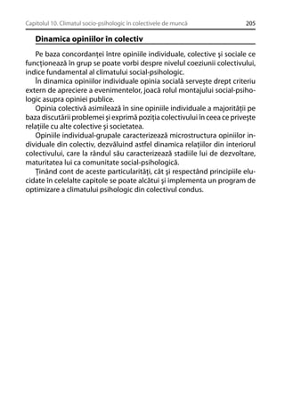 Capitolul 10. Climatul socio-psihologic în colectivele de muncă

205

Dinamica opiniilor în colectiv
Pe baza concordanţei între opiniile individuale, colective şi sociale ce
funcţionează în grup se poate vorbi despre nivelul coeziunii colectivului,
indice fundamental al climatului social-psihologic.
În dinamica opiniilor individuale opinia socială serveşte drept criteriu
extern de apreciere a evenimentelor, joacă rolul montajului social-psihologic asupra opiniei publice.
Opinia colectivă asimilează în sine opiniile individuale a majorităţii pe
baza discutării problemei şi exprimă poziţia colectivului în ceea ce priveşte
relaţiile cu alte colective şi societatea.
Opiniile individual-grupale caracterizează microstructura opiniilor individuale din colectiv, dezvăluind astfel dinamica relaţiilor din interiorul
colectivului, care la rândul său caracterizează stadiile lui de dezvoltare,
maturitatea lui ca comunitate social-psihologică.
Ţinând cont de aceste particularităţi, cât şi respectând principiile elucidate în celelalte capitole se poate alcătui şi implementa un program de
optimizare a climatului psihologic din colectivul condus.

 