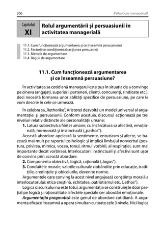206

Psihologie managerială

Capitolul

XI

Rolul argumentării şi persuasiunii în
activitatea managerială

11.1. Cum funcţionează argumentarea şi ce înseamnă persuasiune?
11.2. Factorii ce condiţionează acţiunea persuasivă
11.3. Metode de argumentare
11.4. Reguli de argumentare

11.1. Cum funcţionează argumentarea
şi ce înseamnă persuasiune?
În activitatea sa cotidiană managerul este pus în situaţia de a convinge
pe cineva (angajaţi, superiori, parteneri, clienţi, concurenţi, sindicate etc.),
deci necesită formarea unor ablităţi speciﬁce de persuasiune, pe care le
vom descrie în cele ce urmează.
În celebra sa „Rethorike”, Aristotel dezvoltă un model universal al argumentaţiei şi persuasiunii. Conform acestuia, discursul acţionează pe trei
niveluri relativ distincte ale personalităţii umane:
1. Latura subiectivă a ﬁinţei umane, cu încărcătura sa afectivă, emoţională, hormonală şi instinctuală („pathos”).
Această abordare apelează la sentimente, entuziasm şi afecte, se bazează mai mult pe raportul psihologic şi implică limbajul nonverbal (postura, privirea, mimica, vocea, tonul, ritmul vorbirii, al respiraţiei, sunt mai
importante decât vorbirea). Interlocutorii instinctuali şi afectivi sunt uşor
de convins prin această abordare.
2. Componenta obiectivă, logică, raţională („logos”).
3. Conduitele morale, valorile culturale dobândite prin educaţie, tradiţiile, credinţele şi obiceiurile, devenite norme.
Argumentele care conving la acest nivel angajează conştiinţa morală a
interlocutorului: etica creştină, echitatea, patriotismul etc. („ethos”).
Logica discursului nu este totul, argumentaţia se construieşte doar parţial pe logică şi raţionalitate. Efectele speciale cer abordări emoţionale.
Argumentaţia pragmatică este genul de abordare cotidiană. A argumenta eﬁcace înseamnă a opera simultan cu toate cele 3 nivele. Nici logica

 