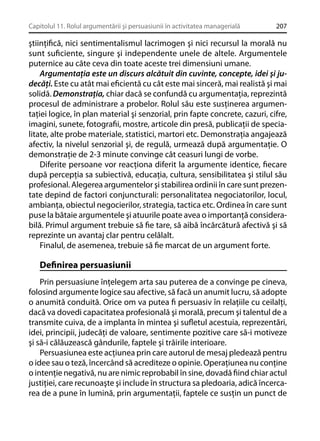 Capitolul 11. Rolul argumentării şi persuasiunii în activitatea managerială

207

ştiinţiﬁcă, nici sentimentalismul lacrimogen şi nici recursul la morală nu
sunt suﬁciente, singure şi independente unele de altele. Argumentele
puternice au câte ceva din toate aceste trei dimensiuni umane.
Argumentaţia este un discurs alcătuit din cuvinte, concepte, idei şi judecăţi. Este cu atât mai eﬁcientă cu cât este mai sinceră, mai realistă şi mai
solidă. Demonstraţia, chiar dacă se confundă cu argumentaţia, reprezintă
procesul de administrare a probelor. Rolul său este susţinerea argumentaţiei logice, în plan material şi senzorial, prin fapte concrete, cazuri, cifre,
imagini, sunete, fotograﬁi, mostre, articole din presă, publicaţii de specialitate, alte probe materiale, statistici, martori etc. Demonstraţia angajează
afectiv, la nivelul senzorial şi, de regulă, urmează după argumentaţie. O
demonstraţie de 2-3 minute convinge cât ceasuri lungi de vorbe.
Diferite persoane vor reacţiona diferit la argumente identice, ﬁecare
după percepţia sa subiectivă, educaţia, cultura, sensibilitatea şi stilul său
profesional. Alegerea argumentelor şi stabilirea ordinii în care sunt prezentate depind de factori conjuncturali: personalitatea negociatorilor, locul,
ambianţa, obiectul negocierilor, strategia, tactica etc. Ordinea în care sunt
puse la bătaie argumentele şi atuurile poate avea o importanţă considerabilă. Primul argument trebuie să ﬁe tare, să aibă încărcătură afectivă şi să
reprezinte un avantaj clar pentru celălalt.
Finalul, de asemenea, trebuie să ﬁe marcat de un argument forte.

Deﬁnirea persuasiunii
Prin persuasiune înţelegem arta sau puterea de a convinge pe cineva,
folosind argumente logice sau afective, să facă un anumit lucru, să adopte
o anumită conduită. Orice om va putea ﬁ persuasiv în relaţiile cu ceilalţi,
dacă va dovedi capacitatea profesională şi morală, precum şi talentul de a
transmite cuiva, de a implanta în mintea şi suﬂetul acestuia, reprezentări,
idei, principii, judecăţi de valoare, sentimente pozitive care să-i motiveze
şi să-i călăuzească gândurile, faptele şi trăirile interioare.
Persuasiunea este acţiunea prin care autorul de mesaj pledează pentru
o idee sau o teză, încercând să acrediteze o opinie. Operaţiunea nu conţine
o intenţie negativă, nu are nimic reprobabil în sine, dovadă ﬁind chiar actul
justiţiei, care recunoaşte şi include în structura sa pledoaria, adică încercarea de a pune în lumină, prin argumentaţii, faptele ce susţin un punct de

 