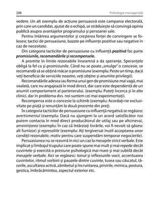 208

Psihologie managerială

vedere. Un alt exemplu de acţiune persuasivă este campania electorală,
prin care un candidat, ajutat de o echipă, se străduieşte să convingă opinia
publică asupra avantajelor programului şi persoanei sale.
Pentru întărirea argumentelor şi creşterea forţei de convingere se folosesc tactici de persuasiune, bazate pe inﬂuenţe pozitive sau negative în
caz de necesitate.
Din categoria tacticilor de persuasiune cu inﬂuenţă pozitivă fac parte
promisiunile, recomandările şi recompensele.
A promite în limite rezonabile înseamnă a da speranţe. Speranţele
obligă la fel ca şi promisiunile. Când nu se poate „smulge” o concesie, se
recomandă să se obţină măcar o promisiune (exemplu: Peste un timp, dacă
veţi beneﬁcia de serviciile noastre, veţi obţine şi anumite privilegii).
Recomandările adesea iau forma unui gen de promisiune mai vagă, mai
voalată, care nu angajează în mod direct, dar care este dependentă de un
anumit comportament al partenerului. (exemplu: Puteţi încerca şi în alte
clinici, dar în problema dvs. noi suntem cei mai experimentaţi).
Recompensa este o concesie la schimb (exemplu: Acordaţi-ne exclusivitate pe piaţă şi renunţăm la două procente din preţ).
În categoria tacticilor de persuasiune cu inﬂuenţă negativă se regăsesc
avertismentul (exemplu: Dacă nu ajungem la un acord satisfăcător noi
putem contacta în mod direct producătorul de utilaj sau pe altcineva),
ameninţarea (exemplu: În caz că întârziaţi livrările, voi ﬁ nevoit să găsesc
alt furnizor) şi represaliile (exemplu: Aţi tergiversat inutil acceptarea unor
condiţii rezonabile, motiv pentru care suspendăm temporar negocierile).
Persuasiunea nu se rezumă în nici un caz la mesajele strict verbale. Este
implicat şi limbajul trupului care poate spune mai mult şi mai repede decât
cuvintele şi exercită o presiune psihologică mai mare şi mai subtilă decât
mesajele verbale. Aici se regăsesc: tonul şi inﬂexiunile vocii, accentuarea
cuvintelor, ritmul vorbirii şi pauzele dintre cuvinte, tusea sau căscatul, tăcerile, ascultarea activă, zâmbetul şi încruntarea, privirile, mimica, postura,
gestica, îmbrăcămintea, aspectul exterior etc.

 