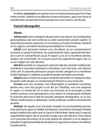 210

Psihologie managerială

În sfârşit, entuziaştii sunt oameni care se impresionează puternic în faţa
noilor cerinţe. Trebuie să ne alăturăm acestui entuziasm, apoi vom căuta să
transformăm comportamentul acestuia într-unul corect şi de durată.

Factorii demograﬁci
Vârsta
Adolescenţii sunt o categorie de persoane care doresc să-şi evidenţieze
personalitatea, dar care continuă şi unele caracteristici proprii copiilor. În
acţiunile persuasive asupra lor, se va acţiona cu multă seriozitate, căutând
să nu-i jignim, acordând atenţie personalităţii lor în formare.
Adulţii sunt persoane mature care, de obicei, au un comportament
constant, ce poate ﬁ prevăzut. Au experienţă de viaţă, capacitate de decizie şi sunt în cunoştinţă de cauză. În raport cu ei, se va manifesta atenţie,
respect, dar şi fermitate. Se va pune accent pe argumente logice, dar nu
se vor neglija nici cele afective.
Bătrânii prezintă un ataşament puternic faţă de normele tradiţionale,
manifestă o anumită rezistenţă la schimbare, sunt mai lenţi, sunt dornici
să ﬁe utili. În acţiunile persuasive asupra acestei categorii se va manifesta
multă înţelegere şi răbdare, acordând atenţie dorinţelor personale.
Sexul îşi pune amprenta asupra conduitei oamenilor în mod pronunţat.
Se poate vorbi despre un comportament feminin şi unul masculin.
Femeile sunt mai sensibile, mai inﬂuenţabile şi manifestă curiozitate
pentru nou, sunt mai grijulii cu cei din jur. Totodată, sunt mai exigente
în raport cu modul de a ﬁ al celui care încearcă să le convingă cu stilul
vorbirii acestuia, mai pretenţioase şi mai atente la comportarea civilizată.
În acţiunile persuasive faţă de această categorie demograﬁcă, se va manifesta multă atenţie şi delicateţe, multă prudenţă, evitând contrazicerile
şocante.
Bărbaţii, de regulă, sunt mai puţin receptivi la recomandările primite,
chiar dacă sunt siguri că celălalt are dreptate. Sunt foarte încrezuţi în forţele
proprii, preferă discuţiile care nu îi pun în inferioritate. Apreciază, în special,
argumentele logice, dar în anumite situaţii şi pe cele afective. Este indicat
ca în acţiunile persuasive să se evite poziţia de sfătuitor şi să se adopte o
atitudine respectuoasă faţă de priceperea şi siguranţa acestora, încrederea
în judecata lor.

 