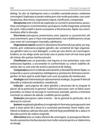 212

Psihologie managerială

dialog. Se ştie că înţelegerea este o condiţie esenţială pentru realizarea
convingerii. Explicaţia se poate realiza prin mai multe procedee, cum sunt:
naraţiunea, descrierea, organizarea topică, clasiﬁcarea, comparaţia.
Naraţiunea este o formă de explicaţie ce constă în prezentarea, povestirea cronologică a evenimentelor; presupune multă imaginaţie, prezenţă
de spirit, indiscutabil o bună cunoaştere a fenomenului, faptei sau evenimentului aﬂat în discuţie.
Descrierea presupune prezentarea unor aspecte şi caracteristici ale
unui eveniment, spre a-l face mai reprezentativ, mai credibil pentru cel pe
care vrem să-l convingem (exemplu: pledoaria).
Organizarea topică constă în abordarea fenomenului pe părţi, pe segmente, prin ordonarea propriei gândiri, dar urmărind de fapt organizarea gândirii celui cu care dialogăm, a celui pe care dorim să-l convingem.
Evident, se vor alege acele secvenţe care ar putea trezi cel mai mare grad
de interes din partea interlocutorului.
Clasiﬁcarea este un procedeu mai riguros şi mai pretenţios, care cere
ordonarea faptelor, a secvenţelor în conformitate cu criterii stabilite dinainte, dar cu care este de acord şi partenerul de dialog.
Comparaţia pune în evidenţă asemănările şi deosebirile dintre fapte, cu
scopul de a uşura cunoaşterea, înţelegerea şi, pe baza lor, formarea convingerilor. Se face apel la acele fapte care sunt acceptate de interlocutor.
Analogia este întemeiată pe raţionamentul analogic. Ea poate ﬁ directă
(literală) şi indirectă (simbolică, metaforică).
Inducţia – parcurgerea de către gândire a drumului de la singular la
plural, de la particular la general. Subiectul persuasiv care va folosi acest
procedeu va trebui să recurgă la numeroase exemple, pentru a întemeia
concluzii cu valoare de adevăr, credibile pentru public.
Deducţia presupune calea inversă – de la general la particular, de la
abstract la concret.
Ipoteza angajează gândirea şi imaginaţia în formarea presupunerii care
pare a avea şanse de a duce la o concluzie pertinentă. Acest mijloc contribuie la lărgirea cadrului discuţiei, oferind largi posibilităţi de a aduce în
discuţie puncte de vedere originale.
Alternativa este un mijloc eﬁcient de convingere, ce presupune libertatea de a prezenta interlocutorului mai multe variante pentru a-l determina
să aleagă.

 