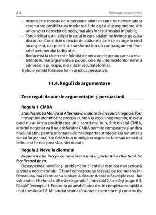 214

Psihologie managerială

– Insulta este folosită de o persoană aﬂată în stare de nervozitate şi
care nu are posibilitatea intelectuală de a găsi alte argumente. Are
un caracter deosebit de nociv, mai ales în cazul insultei în public;
– Tonul ridicat este utilizat în cazul în care celălalt ne învinge pe calea
discuţiilor. Constituie o reacţie de apărare la care se recurge în mod
inconştient, dar practic se transformă într-un contraargument favorabil partenerului la discuţie.
– Reducerea la tăcere este folosită de persoanele pentru care au valabilitate numai argumentele proprii, cele ale interlocutorilor neﬁind
admise din principiu, nici măcar ascultate formal.
Trebuie evitată folosirea lor în practica persuasivă.

11.4. Reguli de argumentare
Zece reguli de aur ale argumentaţiei şi persuasiunii
Regula 1: CMBA
Stabileşte Cea Mai Bună Alternativă înainte de începutul negocierilor!
Presupune identiﬁcarea precisă a CMBA la eşecul negocierilor, în cazul
când nu ar exista posibilitatea unui acord mai bun. Sub nivelul CMBA,
acordul negociat va ﬁ nesatisfăcător. CMBA permite compararea şi analiza
nivelului atins, pentru orientarea de mai departe a strategiei (să renunţ sau
să mai forţez nota). Un CMBA bun te obligă să negociezi bine sau deloc (nu
trebuie să ﬁe nici prea slab, nici ridicat).
Regula 2: Nevoile clientului
Argumentaţia începe cu nevoia cea mai importantă a clientului. Se
focalizează pe ea.
Descoperirea nevoilor şi problemelor clientului este cea mai serioasă
sarcină a negociatorului. O bună cunoaştere se bazează pe acumularea informaţiilor, însă clienţilor nu le place să discute despre diﬁcultăţile care-i fac
vulnerabili. O tehnică utilă este de genul: „1. Întreabă! 2. Laudă şi asigură! 3.
Roagă!” (exemplu: 1. Pot conta pe amabilitatea dvs. în completarea rapidă a
unui chestionar? 2. Mi-am dat seama că sunteţi un om sincer şi constructiv.

 