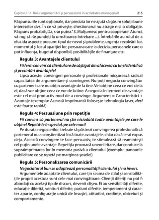 Capitolul 11. Rolul argumentării şi persuasiunii în activitatea managerială

215

Răspunsurile sunt opţionale, dar precizia lor ne ajută să găsim soluţii bune
intereselor dvs. În ce vă priveşte, chestionarul nu atrage nici o obligaţie.
Răspuns probabil: „Da, s-ar putea.” 3. Mulţumesc pentru cooperare! Atunci,
vă rog să răspundeţi la următoarea întrebare ...). Întrebările au rolul de a
elucida aspecte precum: tipul de nevoi şi probleme, urgenţa rezolvării lor,
momentul şi locul apariţiei lor, persoana care ia decizia, persoanele care o
pot inﬂuenţa, bugetul disponibil, posibilităţile de ﬁnanţare etc.

Regula 3: Avantajele clientului
Fii ferm convins că clientul are de câştigat din afacerea cu tine! Identiﬁcă
şi prezintă-i avantajele!
Lipsa acestei convingeri personale şi profesionale micşorează radical
capacitatea de argumentare şi convingere. Nu poţi negocia convingător
cu parteneri care nu obţin avantaje de la tine. Vei obţine ceea ce vrei de la
ei, dacă vor obţine ceea ce vor de la tine. A negocia în termeni de avantaje
este cel mai productiv mod de a convinge. Argument = Caracteristici +
Avantaje (exemplu: Această imprimantă foloseşte tehnologia laser, deci
este foarte rapidă).
Regula 4: Persuasiune prin repetiţie
Fii convins că partenerul nu ştie niciodată toate avantajele pe care le
obţine! Repetă-le în special, pe cele mari!
Pe durata negocierilor, trebuie să păstrezi convingerea profesională că
partenerul nu a conştientizat încă toate avantajele, chiar dacă le-ai expus
deja. Această convingere te face persuasiv, te stimulează să reaminteşti
cel puţin unele avantaje. Repetiţia provoacă uneori iritare, dar conduce la
supraimprimarea lor în memoria pasivă a clientului (exemplu: panourile
publicitare ce se repetă pe marginea şoselei)
Regula 5: Personalizarea comunicării
Negociatorul bun se adaptează personalităţii clientului şi nu invers.
Argumentele adaptate clientului, care ţin seama de stilul şi sensibilităţile proprii acestuia sunt cele mai convingătoare. Clienţii diferiţi nu pot ﬁ
abordaţi cu acelaşi tip de discurs, devenit clişeu. Ei au sensibilităţi diferite,
educaţie diferită, venituri diferite, pasiuni diferite, temperament şi caracter aparte, conﬁguraţie unică de însuşiri, atitudini, credinţe, obiceiuri şi
comportamente.

 