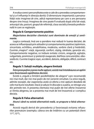 216

Psihologie managerială

A evalua corect personalitatea este o cale de a prevedea comportamentul şi a-l inﬂuenţa în direcţia dorită. O dimensiune importantă a personalităţii este imaginea de sine, adică reprezentarea pe care o are persoana
despre sine însuşi. Imaginea de sine poate ﬁ evaluată după stilul de viaţă,
anturajul său, pasiuni, grupul de referinţă, clasa socială şi breasla profesională în care se regăseşte.

Regula 6: Comportamente pozitive
Majoritatea deciziilor clientului sunt dominate de emoţii şi sentimente.
Logica contează, însă are o pondere mai redusă în luarea deciziei, de
aceea se inﬂuenţează prin atitudini şi comportamente pozitive (optimism,
sinceritate, echilibru, amabilitatea, modestia, vorbire clară şi hotărâtă).
Cuvinte „magice”: viaţă, siguranţă, confort, câştig, sănătate, garanţie etc.
Comportamente negative, ce trebuie evitate: cinism, aroganţă, agitaţie,
vulgaritate, promisiuni şi pretenţii exagerate, bârﬁrea concurenţilor, oboseală etc. Cuvinte tragice: eşec, accident, datorie, obligaţie, diﬁcil, contract
etc.
Regula 7: Soluţii multiple, alegere limitată
Între prea puţine şi prea multe opţiuni, există mai întotdeauna un optim
care favorizează rapiditatea deciziei.
Există o „regulă a limitării posibilităţilor de alegere” care recomandă
nici mai mult, dar nici mai puţin de trei variante simultan. Ca orice regulă,
admite excepţii, dar experienţa arată că oferta a trei opţiuni deodată dă
cele mai bune rezultate. Dacă se aduce în discuţie o a patra, se retrage una
din primele trei. A prezenta clientului mai puţin de trei oferte înseamnă
a-i limita alegerea, iar a prezenta mai mult de trei înseamnă a-i complica
decizia.
Regula 8: Falsa alternativă
Atunci când nu există alternativă reală, se propune o falsă alternativă.
Acestă regulă derivă din precedenta şi favorizează evitarea refuzurilor premature (exemplu: câteva ore de întâlnire cu un potenţial client
1120, 1530).

 