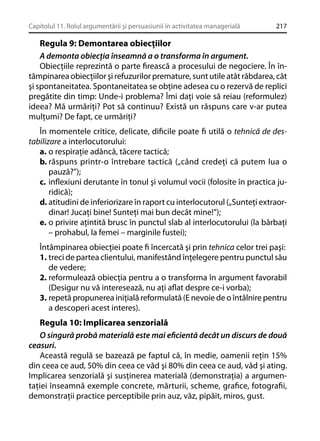 Capitolul 11. Rolul argumentării şi persuasiunii în activitatea managerială

217

Regula 9: Demontarea obiecţiilor
A demonta obiecţia înseamnă a o transforma în argument.
Obiecţiile reprezintă o parte ﬁrească a procesului de negociere. În întâmpinarea obiecţiilor şi refuzurilor premature, sunt utile atât răbdarea, cât
şi spontaneitatea. Spontaneitatea se obţine adesea cu o rezervă de replici
pregătite din timp: Unde-i problema? Îmi daţi voie să reiau (reformulez)
ideea? Mă urmăriţi? Pot să continuu? Există un răspuns care v-ar putea
mulţumi? De fapt, ce urmăriţi?
În momentele critice, delicate, diﬁcile poate ﬁ utilă o tehnică de destabilizare a interlocutorului:
a. o respiraţie adâncă, tăcere tactică;
b. răspuns printr-o întrebare tactică („când credeţi că putem lua o
pauză?”);
c. inﬂexiuni derutante în tonul şi volumul vocii (folosite în practica juridică);
d. atitudini de inferiorizare în raport cu interlocutorul („Sunteţi extraordinar! Jucaţi bine! Sunteţi mai bun decât mine!”);
e. o privire aţintită brusc în punctul slab al interlocutorului (la bărbaţi
– prohabul, la femei – marginile fustei);
Întâmpinarea obiecţiei poate ﬁ încercată şi prin tehnica celor trei paşi:
1. treci de partea clientului, manifestând înţelegere pentru punctul său
de vedere;
2. reformulează obiecţia pentru a o transforma în argument favorabil
(Desigur nu vă interesează, nu aţi aﬂat despre ce-i vorba);
3. repetă propunerea iniţială reformulată (E nevoie de o întâlnire pentru
a descoperi acest interes).

Regula 10: Implicarea senzorială
O singură probă materială este mai eﬁcientă decât un discurs de două
ceasuri.
Această regulă se bazează pe faptul că, în medie, oamenii reţin 15%
din ceea ce aud, 50% din ceea ce văd şi 80% din ceea ce aud, văd şi ating.
Implicarea senzorială şi susţinerea materială (demonstraţia) a argumentaţiei înseamnă exemple concrete, mărturii, scheme, graﬁce, fotograﬁi,
demonstraţii practice perceptibile prin auz, văz, pipăit, miros, gust.

 