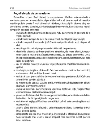 218

Psihologie managerială

Reguli simple de persuasiune
Primul lucru bun când discuţi cu un partener diﬁcil nu este acela de a
controla comportamentul său, ci pe al tău. În loc să te enervezi, să reacţionezi impulsiv, poate ﬁ mai bine să ai răbdare, să asculţi în tăcere, să-ţi rezervi timp pentru gândire, să-ţi pregăteşti intervenţia. Există câteva reguli
simple în această privinţă:
– evită să ﬁi primul care face declaraţii! Adu partenerul în postura de a
vorbi primul;
– când vinzi, începe de sus! Cere mai mult decât poţi să primeşti;
– când cumperi, începe de jos! Oferă mai puţin decât eşti dispus să
dai;
– respinge din principiu prima ofertă făcută de partener;
– deschide discuţia cu fraze pozitive, atractive, de mare efect: „Am putea stabili o relaţie de afaceri avantajoasă, aţi putea economisi ...%”;
– începe negocierea cu aspecte pentru care acordul partenerului este
uşor de obţinut;
– nu te văicări, nu cere scuze nu te justiﬁca prea mult! (acţionează negativ);
– vorbeşte puţin şi ascultă mult! Cei care vorbesc mult fac lucruri mici,
cei care ascultă mult fac lucruri mari;
– evită să spui punctul tău de vedere înaintea partenerului! Cel care
are ultimul cuvânt câştigă;
– ia notiţe ca la şcoală! Câştigi timp, veriﬁci cursul dezbaterilor, aduni
mărturii şi eviţi omisiunile;
– evită să întrerupi partenerul cu uşurinţă! Rişti să-l iriţi, fragmentezi
comunicarea, distorsionezi mesajul;
– pune multe întrebări! Ai control, preiei iniţiativa, orientezi cursul dezbaterilor, clariﬁci poziţiile de negociere;
– evită tonul arţăgos! Vorbirea amabilă şi calmă este convingătoare şi
economică;
– atunci când ai o veste bună şi una rea pentru client, transmite-o mai
întâi pe cea bună;
– pregăteşte cu cea mai mare grijă începutul şi sfârşitul discursului!
Sunt reţinute mai uşor şi au un impact mai puternic decât partea
intermediară;

 