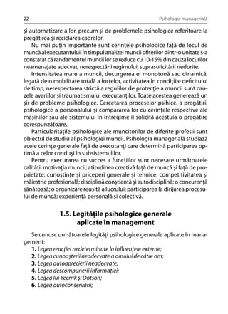 22

Psihologie managerială

şi automatizare a lor, precum şi de problemele psihologice referitoare la
pregătirea şi reciclarea cadrelor.
Nu mai puţin importante sunt cerinţele psihologice faţă de locul de
muncă al executantului. În timpul analizei muncii oﬁţerilor dintr-o unitate s-a
constatat că randamentul muncii lor se reduce cu 10-15% din cauza locurilor
neamenajate adecvat, nerespectării regimului, suprasolicitării nedorite.
Intensitatea mare a muncii, decurgerea ei monotonă sau dinamică,
legată de o mobilitate totală a forţelor, activitatea în condiţiile deﬁcitului
de timp, nerespectarea strictă a regulilor de protecţie a muncii sunt cauzele avariilor şi traumatismului executanţilor. Toate acestea generează un
şir de probleme psihologice. Cercetarea proceselor psihice, a pregătirii
psihologice a personalului şi compararea lor cu cerinţele respective ale
maşinilor sau ale sistemului în întregime îi solicită acestuia o pregătire
corespunzătoare.
Particularităţile psihologice ale muncitorilor de diferite profesii sunt
obiectul de studiu al psihologiei muncii. Psihologia managerială studiază
acele cerinţe generale faţă de executanţi care determină participarea optimă a celor conduşi în subsistemul lor.
Pentru executarea cu succes a funcţiilor sunt necesare următoarele
calităţi: motivaţia muncii; atitudinea creativă faţă de muncă şi faţă de proprietate; cunoştinţe şi priceperi generale şi tehnice; competitivitatea şi
măiestrie profesională; disciplină conştientă şi autodisciplină; o concurenţă
sănătoasă; o organizare reuşită a lucrului; participarea la dirijarea procesului de muncă; experienţă personală şi colectivă.

1.5. Legităţile psihologice generale
aplicate în management
Se cunosc următoarele legităţi psihologice generale aplicate în management:
1. Legea reacţiei nedeterminate la inﬂuenţele externe;
2. Legea cunoaşterii neadecvate a omului de câtre om;
3. Legea autoaprecierii neadecvate;
4. Legea descompunerii informaţiei;
5. Legea lui Yeerrik şi Dotson;
6. Legea autoconservării;

 