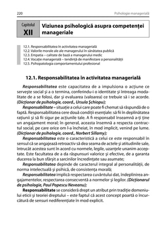 220

Psihologie managerială

Capitolul

XII

Viziunea psihologică asupra competenţei
manageriale

12.1. Responsabilitatea în activitatea managerială
12.2. Valorile morale ale ale managerului în sănătatea publică
12.3. Empatia – calitate de bază a managerului medic
12.4. Vocaţie managerială – tendinţă de manifestare a personalităţii
12.5. Psihopatologia comportamentului profesional

12.1. Responsabilitatea în activitatea managerială
Responsabilitatea este capacitatea de a impulsiona o acţiune ce
serveşte social şi a o termina, conferindu-i o identitate şi întreaga modalitate de a se folosi, dar şi evaluarea (valoarea) ce trebuie să i se acorde.
(Dicţionar de psihologie, coord., Ursula Şchiopu);
Responsabilitate – situaţie a celui care poate ﬁ chemat să răspundă de o
faptă. Responsabilitatea cere două condiţii esenţiale: să ﬁi în deplinătatea
raţiunii şi să ﬁi sigur pe acţiunile tale. A ﬁ responsabil înseamnă a-ţi ţine
un angajament moral; în general, aceasta însemnă a respecta contractul social, pe care orice om l-a încheiat, în mod implicit, venind pe lume.
(Dicţionar de psihologie, coord., Norbert Sillamy);
Responsabilitatea este o caracteristică a celui ce este responsabil în
sensul că se angajează retroactiv să dea seama de actele şi atitudinile sale,
întrucât acestea sunt în acord cu normele, legile, uzanţele unanim acceptate. Este facultatea de a da răspunsuri valorice şi efective, de a garanta
ducerea la bun sfârşit a sarcinilor încredinţate sau asumate;
Responsabilitatea depinde de caracterul integral al personalităţii, de
norma intelectuală şi psihică, de consistenţa morală;
Responsabilitatea implică respectarea cuvântului dat, îndeplinirea angajamentelor, respectarea consecventă a normelor şi legilor. (Dicţionarul
de psihologie, Paul Popescu Neveanu);
Responsabilitate se consideră drept un atribut prin tradiţie domeniului eticii şi teoriei dreptului – este faptul că acest concept poartă o încurcătură de sensuri nediferenţiate în mod explicit.

 