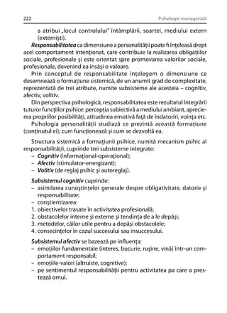 222

Psihologie managerială

a atribui „locul controlului” întâmplării, soartei, mediului extern
(externişti).
Responsabilitatea ca dimensiune a personalităţii poate ﬁ înţeleasă drept
acel comportament intenţionat, care contribuie la realizarea obligaţiilor
sociale, profesionale şi este orientat spre promovarea valorilor sociale,
profesionale, devenind ea însăşi o valoare.
Prin conceptul de responsabilitate înţelegem o dimensiune ce
desemnează o formaţiune sistemică, de un anumit grad de complexitate,
reprezentată de trei atribute, numite subsisteme ale acesteia – cognitiv,
afectiv, volitiv.
Din perspectiva psihologică, responsabilitatea este rezultatul întegrării
tuturor funcţiilor psihice: percepţia subiectivă a mediului ambiant, aprecierea propriilor posibilităţi, atitudinea emotivă faţă de îndatoriri, voinţa etc.
Psihologia personalităţii studiază ce prezintă această formaţiune
(conţinutul ei); cum funcţionează şi cum se dezvoltă ea.
Structura sistemică a formaţiunii psihice, numită mecanism psihic al
responsabilităţii, cuprinde trei subsisteme integrate:
– Cognitiv (informaţional-operaţional);
– Afectiv (stimulator-energizant);
– Volitiv (de reglaj psihic şi autoreglaj).
Subsistemul cognitiv cuprinde:
– asimilarea cunoştinţelor generale despre obligativitate, datorie şi
responsabilitate;
– conştientizarea:
1. obiectivelor trasate în activitatea profesională;
2. obstacolelor interne şi externe şi tendinţa de a le depăşi;
3. metodelor, căilor utile pentru a depăşi obstacolele;
4. consecinţelor în cazul succesului sau insuccesului.
Subsistemul afectiv se bazează pe inﬂuenţa:
– emoţiilor fundamentale (interes, bucurie, ruşine, vină) într-un comportament responsabil;
– emoţiile-valori (altruiste, cognitive);
– pe sentimentul responsabilităţii pentru activitatea pa care o prestează omul.

 