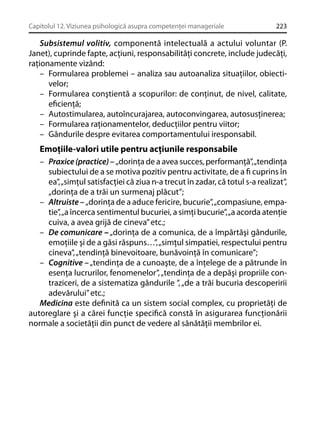 Capitolul 12. Viziunea psihologică asupra competenţei manageriale

223

Subsistemul volitiv, componentă intelectuală a actului voluntar (P.
Janet), cuprinde fapte, acţiuni, responsabilităţi concrete, include judecăţi,
raţionamente vizând:
– Formularea problemei – analiza sau autoanaliza situaţiilor, obiectivelor;
– Formularea conştientă a scopurilor: de conţinut, de nivel, calitate,
eﬁcienţă;
– Autostimularea, autoîncurajarea, autoconvingarea, autosusţinerea;
– Formularea raţionamentelor, deducţiilor pentru viitor;
– Gândurile despre evitarea comportamentului iresponsabil.

Emoţiile-valori utile pentru acţiunile responsabile
– Praxice (practice) – „dorinţa de a avea succes, performanţă”, „tendinţa
subiectului de a se motiva pozitiv pentru activitate, de a ﬁ cuprins în
ea”, „simţul satisfacţiei că ziua n-a trecut în zadar, că totul s-a realizat”,
„dorinţa de a trăi un surmenaj plăcut”;
– Altruiste – „dorinţa de a aduce fericire, bucurie”, „compasiune, empatie”, „a încerca sentimentul bucuriei, a simţi bucurie”, „a acorda atenţie
cuiva, a avea grijă de cineva” etc.;
– De comunicare – „dorinţa de a comunica, de a împărtăşi gândurile,
emoţiile şi de a găsi răspuns…”, „simţul simpatiei, respectului pentru
cineva”, „tendinţă binevoitoare, bunăvoinţă în comunicare”;
– Cognitive – „tendinţa de a cunoaşte, de a înţelege de a pătrunde în
esenţa lucrurilor, fenomenelor”, „tendinţa de a depăşi propriile contraziceri, de a sistematiza gândurile ”, „de a trăi bucuria descoperirii
adevărului” etc.;
Medicina este deﬁnită ca un sistem social complex, cu proprietăţi de
autoreglare şi a cărei funcţie speciﬁcă constă în asigurarea funcţionării
normale a societăţii din punct de vedere al sănătăţii membrilor ei.

 