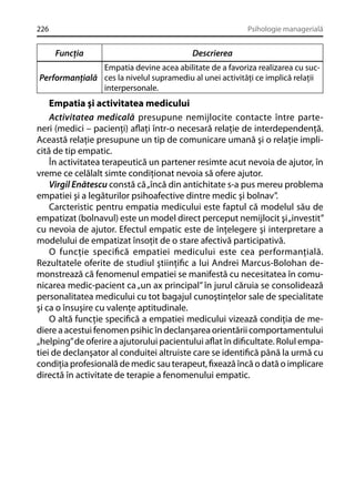 226

Psihologie managerială

Funcţia

Descrierea

Empatia devine acea abilitate de a favoriza realizarea cu sucPerformanţială ces la nivelul supramediu al unei activităţi ce implică relaţii
interpersonale.

Empatia şi activitatea medicului
Activitatea medicală presupune nemijlocite contacte între parteneri (medici – pacienţi) aﬂaţi într-o necesară relaţie de interdependenţă.
Această relaţie presupune un tip de comunicare umană şi o relaţie implicită de tip empatic.
În activitatea terapeutică un partener resimte acut nevoia de ajutor, în
vreme ce celălalt simte condiţionat nevoia să ofere ajutor.
Virgil Enătescu constă că „încă din antichitate s-a pus mereu problema
empatiei şi a legăturilor psihoafective dintre medic şi bolnav”.
Carcteristic pentru empatia medicului este faptul că modelul său de
empatizat (bolnavul) este un model direct perceput nemijlocit şi „investit”
cu nevoia de ajutor. Efectul empatic este de înţelegere şi interpretare a
modelului de empatizat însoţit de o stare afectivă participativă.
O funcţie speciﬁcă empatiei medicului este cea performanţială.
Rezultatele oferite de studiul ştiinţiﬁc a lui Andrei Marcus-Bolohan demonstrează că fenomenul empatiei se manifestă cu necesitatea în comunicarea medic-pacient ca „un ax principal” în jurul căruia se consolidează
personalitatea medicului cu tot bagajul cunoştinţelor sale de specialitate
şi ca o însuşire cu valenţe aptitudinale.
O altă funcţie speciﬁcă a empatiei medicului vizează condiţia de mediere a acestui fenomen psihic în declanşarea orientării comportamentului
„helping” de oferire a ajutorului pacientului aﬂat în diﬁcultate. Rolul empatiei de declanşator al conduitei altruiste care se identiﬁcă până la urmă cu
condiţia profesională de medic sau terapeut, ﬁxează încă o dată o implicare
directă în activitate de terapie a fenomenului empatic.

 
