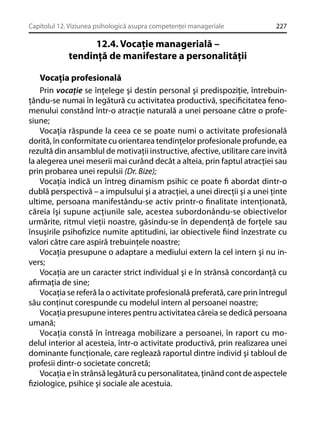 Capitolul 12. Viziunea psihologică asupra competenţei manageriale

227

12.4. Vocaţie managerială –
tendinţă de manifestare a personalităţii
Vocaţia profesională
Prin vocaţie se înţelege şi destin personal şi predispoziţie, întrebuinţându-se numai în legătură cu activitatea productivă, speciﬁcitatea fenomenului constând într-o atracţie naturală a unei persoane către o profesiune;
Vocaţia răspunde la ceea ce se poate numi o activitate profesională
dorită, în conformitate cu orientarea tendinţelor profesionale profunde, ea
rezultă din ansamblul de motivaţii instructive, afective, utilitare care invită
la alegerea unei meserii mai curând decât a alteia, prin faptul atracţiei sau
prin probarea unei repulsii (Dr. Bize);
Vocaţia indică un întreg dinamism psihic ce poate ﬁ abordat dintr-o
dublă perspectivă – a impulsului şi a atracţiei, a unei direcţii şi a unei ţinte
ultime, persoana manifestându-se activ printr-o ﬁnalitate intenţionată,
căreia îşi supune acţiunile sale, acestea subordonându-se obiectivelor
urmărite, ritmul vieţii noastre, găsindu-se în dependenţă de forţele sau
însuşirile psihoﬁzice numite aptitudini, iar obiectivele ﬁind înzestrate cu
valori către care aspiră trebuinţele noastre;
Vocaţia presupune o adaptare a mediului extern la cel intern şi nu invers;
Vocaţia are un caracter strict individual şi e în strânsă concordanţă cu
aﬁrmaţia de sine;
Vocaţia se referă la o activitate profesională preferată, care prin întregul
său conţinut corespunde cu modelul intern al persoanei noastre;
Vocaţia presupune interes pentru activitatea căreia se dedică persoana
umană;
Vocaţia constă în întreaga mobilizare a persoanei, în raport cu modelul interior al acesteia, într-o activitate productivă, prin realizarea unei
dominante funcţionale, care reglează raportul dintre individ şi tabloul de
profesii dintr-o societate concretă;
Vocaţia e în strânsă legătură cu personalitatea, ţinând cont de aspectele
ﬁziologice, psihice şi sociale ale acestuia.

 