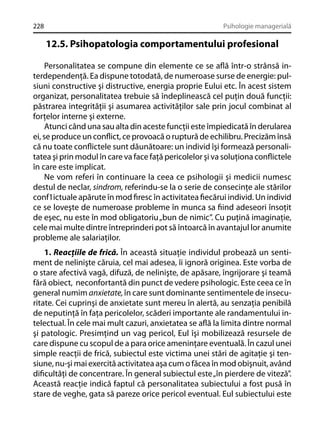 228

Psihologie managerială

12.5. Psihopatologia comportamentului profesional
Personalitatea se compune din elemente ce se aﬂă într-o strânsă interdependenţă. Ea dispune totodată, de numeroase surse de energie: pulsiuni constructive şi distructive, energia proprie Eului etc. În acest sistem
organizat, personalitatea trebuie să îndeplinească cel puţin două funcţii:
păstrarea integrităţii şi asumarea activităţilor sale prin jocul combinat al
forţelor interne şi externe.
Atunci când una sau alta din aceste funcţii este împiedicată în derularea
ei, se produce un conﬂict, ce provoacă o ruptură de echilibru. Precizăm însă
că nu toate conﬂictele sunt dăunătoare: un individ îşi formează personalitatea şi prin modul în care va face faţă pericolelor şi va soluţiona conﬂictele
în care este implicat.
Ne vom referi în continuare la ceea ce psihologii şi medicii numesc
destul de neclar, sindrom, referindu-se la o serie de consecinţe ale stărilor
conf1ictuale apărute în mod ﬁresc în activitatea ﬁecărui individ. Un individ
ce se loveşte de numeroase probleme în munca sa ﬁind adeseori însoţit
de eşec, nu este în mod obligatoriu „bun de nimic”. Cu puţină imaginaţie,
cele mai multe dintre întreprinderi pot să întoarcă în avantajul lor anumite
probleme ale salariaţilor.
1. Reacţiile de frică. În această situaţie individul probează un sentiment de nelinişte căruia, cel mai adesea, îi ignoră originea. Este vorba de
o stare afectivă vagă, difuză, de nelinişte, de apăsare, îngrijorare şi teamă
fără obiect, neconfortantă din punct de vedere psihologic. Este ceea ce în
general numim anxietate, în care sunt dominante sentimentele de insecuritate. Cei cuprinşi de anxietate sunt mereu în alertă, au senzaţia penibilă
de neputinţă în faţa pericolelor, scăderi importante ale randamentului intelectual. În cele mai mult cazuri, anxietatea se aﬂă la limita dintre normal
şi patologic. Presimţind un vag pericol, Eul îşi mobilizează resursele de
care dispune cu scopul de a para orice ameninţare eventuală. În cazul unei
simple reacţii de frică, subiectul este victima unei stări de agitaţie şi tensiune, nu-şi mai exercită activitatea aşa cum o făcea în mod obişnuit, având
diﬁcultăţi de concentrare. În general subiectul este „în pierdere de viteză”.
Această reacţie indică faptul că personalitatea subiectului a fost pusă în
stare de veghe, gata să pareze orice pericol eventual. Eul subiectului este

 