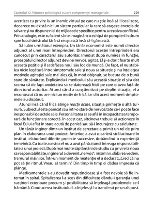 Capitolul 12. Viziunea psihologică asupra competenţei manageriale

229

avertizat cu privire la un inamic virtual pe care nu ştie însă să-l localizeze,
deoarece nu există nici un sistem particular la care să ataşeze energia de
salvare şi nu dispune nici de mijloacele speciﬁce pentru a rezolva conﬂictul.
Prin analogie, este suﬁcient să ne imaginăm o echipă de pompieri în drum
spre locul sinistrului fără să reuşească însă să-l găsească.
Să luăm următorul exemplu. Un tânăr economist este numit director
adjunct al unei mari întreprinderi. Directorul acestei întreprinderi era
cunoscut prin caracterul său autoritar. Imediat după numirea în funcţie,
proaspătul director adjunct devine nervos, agitat. El şi-a dorit foarte mult
această poziţie şi îl satisfăcea noul său loc de muncă. De fapt, el nu stabilea nicio legătură între simptomele sale şi noua sa situaţie şi nu înţelegea
motivele agitaţiei sale mai ales că, în mod obişnuit, se bucura de o bună
stare de sănătate. Explicându-i medicului său această situaţie el şi-a dat
seama că de fapt anxietatea sa se datorează fricii pe care o avea faţă de
directorul autoritar. Atunci când a conştientizat pe deplin situaţia, el a
recunoscut că nu are nici un motiv de frică, iar din acest moment simptomele au dispărut.
Atunci însă când frica atinge reacţii acute, situaţia primeşte o altă turnură. Subiectul este panicat sau într-o stare de nervozitate ce-l poate face
iresponsabil de actele sale. Personalitatea sa se aﬂă în incapacitatea temporară de funcţionare corectă. În acest caz, altcineva trebuie să acţioneze în
locul Eului aﬂat în stare acută de panică sau să-I încurajeze cu asiduitate.
Un tânăr inginer dintr-un institut de cercetare a primit un rol de prim
plan în elaborarea unui proiect. Anterior, a avut o carieră strălucitoare în
institut, elaborând diferite proiecte succesive, dobândind o experienţă
temeinică. Cu toate acestea el nu a avut până atunci întreaga responsabilitate a unui proiect. După mai multe săptămâni de studiu cu privire la noua
sa responsabilitate, inginerul a devenit „nervos”: insomnii, slăbirea vederii,
tremurul mâinilor. Într-un moment de neatenţie el a declarat: „Cred că nu
pot să ţin ritmul. Vreau să termin”. Din timp în timp el dădea impresia că
plânge.
Medicamentele s-au dovedit neputincioase şi a fost nevoie să ﬁe internat în spital. Spitalizarea l-a scos din diﬁcultate dându-i garanţia unei
susţineri exterioare precum şi posibilitatea să înţeleagă problemele ce-l
frământă. Conducerea institutului l-a înţeles şi l-a transferat pe un alt post.

 