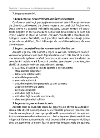 Capitolul 1. Introducere în psihologia managerială

23

7. Legea compensării.

1. Legea reacţiei nedeterminate la inﬂuenţele externe
Conform acestei legi, percepţia unor oameni este influenţată mereu
de către factorii externi, de către structura personalităţii fiecărui om.
Dacă cineva nu execută indicaţiile noastre, suntem tentaţi a-l caracteriza negativ, în loc să analizăm cum a fost dată indicaţia şi dacă noi
înşine suntem în stare să pornim „maşina” complicată a structurii psihologice umane. Totodată, unul şi acelaşi om în diferite situaţii poate
acţiona în mod diferit, fiind influenţat de condiţiile existente ale mediului extern.
2. Legea cunoaşterii neadecvate a omului de către om
Această lege mai este numită şi legea lui Wilsson. Reﬂectarea neadecvată a unor persoane constă în faptul că ﬁecare om este blocat de multe
mecanisme de apărare. În afară de aceasta, structura umană e destul de
complexă şi multilaterală. Totodată, omul nu este deseori gata să se „deschidă”, să se prezinte sincer, expunându-şi esenţa.
E. S. Jarikov a stabilit 10 linii de apărare a personalităţii:
– sfera datelor biograﬁce;
– trăsăturile intelectuale;
– orientările personale;
– motivele activităţii;
– atitudinile şi relaţiile personale cu unii oameni;
– aspectele intime ale vieţii;
– nivelul aspiraţiilor;
– atitudine faţă de lume;
– atitudine faţă de unele evenimente;
– sfera emoţională şi volitivă.
3. Legea autoaprecierii neadecvate
Această lege se numeşte legea lui Ţigarelli. Ea aﬁrmă că autoaprecierea este direct proporţională cu elementele gnostice (procese psihice de cunoaştere) şi invers proporţională cu mecanismul de apărare.
Autoaprecierea neadecvată este atunci când autopercepţia este mărită sau
micşorată. Cel cu autopercepţia mică tinde să aibă un om puternic lângă
sine, de asemenea la ei sunt foarte puternice mecanismele de apărare.

 