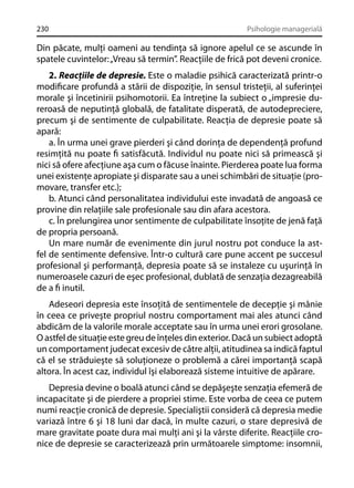 230

Psihologie managerială

Din păcate, mulţi oameni au tendinţa să ignore apelul ce se ascunde în
spatele cuvintelor: „Vreau să termin”. Reacţiile de frică pot deveni cronice.
2. Reacţiile de depresie. Este o maladie psihică caracterizată printr-o
modiﬁcare profundă a stării de dispoziţie, în sensul tristeţii, al suferinţei
morale şi încetinirii psihomotorii. Ea întreţine la subiect o „impresie dureroasă de neputinţă globală, de fatalitate disperată, de autodepreciere,
precum şi de sentimente de culpabilitate. Reacţia de depresie poate să
apară:
a. În urma unei grave pierderi şi când dorinţa de dependenţă profund
resimţită nu poate ﬁ satisfăcută. Individul nu poate nici să primească şi
nici să ofere afecţiune aşa cum o făcuse înainte. Pierderea poate lua forma
unei existenţe apropiate şi disparate sau a unei schimbări de situaţie (promovare, transfer etc.);
b. Atunci când personalitatea individului este invadată de angoasă ce
provine din relaţiile sale profesionale sau din afara acestora.
c. În prelungirea unor sentimente de culpabilitate însoţite de jenă faţă
de propria persoană.
Un mare număr de evenimente din jurul nostru pot conduce la astfel de sentimente defensive. Într-o cultură care pune accent pe succesul
profesional şi performanţă, depresia poate să se instaleze cu uşurinţă în
numeroasele cazuri de eşec profesional, dublată de senzaţia dezagreabilă
de a ﬁ inutil.
Adeseori depresia este însoţită de sentimentele de decepţie şi mânie
în ceea ce priveşte propriul nostru comportament mai ales atunci când
abdicăm de la valorile morale acceptate sau în urma unei erori grosolane.
O astfel de situaţie este greu de înţeles din exterior. Dacă un subiect adoptă
un comportament judecat excesiv de către alţii, atitudinea sa indică faptul
că el se străduieşte să soluţioneze o problemă a cărei importanţă scapă
altora. În acest caz, individul îşi elaborează sisteme intuitive de apărare.
Depresia devine o boală atunci când se depăşeşte senzaţia efemeră de
incapacitate şi de pierdere a propriei stime. Este vorba de ceea ce putem
numi reacţie cronică de depresie. Specialiştii consideră că depresia medie
variază între 6 şi 18 luni dar dacă, în multe cazuri, o stare depresivă de
mare gravitate poate dura mai mulţi ani şi la vârste diferite. Reacţiile cronice de depresie se caracterizează prin următoarele simptome: insomnii,

 