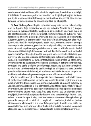 Capitolul 12. Viziunea psihologică asupra competenţei manageriale

231

sentimentul de inutilitate, diﬁcultăţi de exprimare, încetinirea activităţii,
iritabilitate. În marea majoritate a cazurilor, subiecţii deprimaţi se simt copleşiţi de responsabilităţile lor ca şi de presiunile ce se exercită din exterior.
Letargia lor emoţională este consecinţa stării de oboseală.
3. Reacţii de repliere. Replierea în sine însuşi este modul cel mai obişnuit de fugă în faţa presiunilor ce vin din exterior. Nevoia de a ﬁ singur,
dorinţa de a evita contactele cu alţii, de a se închide „în sine” sunt expresii
ale acestei replieri. Ea primeşte aspect cronic atunci când subiectul rupe
relaţiile cu prietenii şi colegii, încetând brusc activităţile sale obişnuite.
Adeseori, subiectul acţionează în mod brusc. În alte împrejurări el se mulţumeşte să facă în mod progresiv acest lucru, concentrându-şi energia
asupra propriei persoane, pierzând în mod gradual legătura cu mediul exterior. Această suprimare progresivă a contactelor cu alţii afectează nivelul
său de sensibilitate faţă de lumea exterioară. Repliat în sine însuşi, individul
apare „ciudat” pentru alţii, trăind la marginea societăţii, îndreptat doar spre
universul său interior. Lipsindu-i informaţiile din exterior, judecăţile sale de
valoare devin simpliste iar autocontrolul său devine precar. Ca atare, el va
avea tendinţa de a apela la proiecţie şi la justiﬁcări, în acţiunile întreprinse,
compensând astfel deﬁcitul de informaţii. Neputând avea un control eﬁcace asupra sentimentelor de ostilitate faţă de alţii (aceasta este una din
problemele cele mai delicate), ei vor încerca să atribuie altora propria lor
ostilitate având convingerea că raţionamentul lor este adevărat.
Ca şi celelalte reacţii, replierea poate deveni cronică. Un individ poate
să probeze această repliere spre el însuşi în diferite ocazii regăsindu-şi însă
echilibrul între diferite crize sau, dimpotrivă, poate să rămână deﬁnitiv în
„cochilia sa”, incapabil să-şi reia activitatea. Un astfel de tip de repliere apare
în urma unui şoc dureros, adesea în relaţie cu accidentele profesionale sau
cu evenimente bruşte neplăcute, frica este în acest caz un element deloc
neglijabil, însoţind alte aspecte de deteriorare a personalităţii. În acest caz,
subiectul este incapabil să-şi controleze comportamentul iar gândirea şi
gesturile sale par să nu aibă nici o legătură cu realitatea, individul devine
victima unor idei utopice şi a unor false percepţii. Sursele unui astfel de
comportament sunt adeseori de ordin ﬁzic: tumori ale creierului, intoxicaţii
alcoolice sau cu medicamente, bulversări ale mecanismelor biochimice.

 