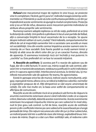 232

Psihologie managerială

Refuzul este mecanismul major de repliere în sine însuşi, iar proiecţia
vine în completare. Făcând „gol în jurul ei”, individul neagă existenţa sentimentelor ce-l frământă şi caută să evite confruntarea penibilă cu cei din jur
împiedicând aceste sentimente să ajungă la nivelul conştientului. Proiecţia
este şi ea un fel de refuz, deoarece acest mecanism permite individului să
atribuie altuia propriile sale sentimente.
Numeroşi oameni adoptă replierea ca stil de viaţă, preferând să se ţină
la distanţă de ceilalţi. Unii preferă o plimbare în locul unei partide de fotbal,
alţii o conversaţie liniştită în locul vacarmului de la o recepţie. Se spune
despre indivizii solitari că sunt „ciudaţi”. Fără îndoială, comportamentul lor
diferă de cel al majorităţii oamenilor într-o societate care acordă un mare
rol sociabilităţii. Una din erorile comise împotriva acestor oameni este insistenţa de a-i face sociabili. Este foarte posibil ca mulţi oameni timizi şi
liniştiţi să aibă ceva de oferit celor din jur şi un caracter frumos, dincolo
de aparenţe. O asemenea insistenţă riscă să-l închidă şi mai puternic în
,,cochilia” sa. Este preferabil să i se lase lui această iniţiativă.
4. Reacţiile de ostilitate. Şi acestea pot ﬁ o reacţie de apărare sau de
fugă, dar de o altă factură. În acest caz, mânia scapă de sub control, adeseori într-o manieră devastatoare, totdeauna justiﬁcată în ochii individului
prins în capcana agresivităţii. Interlocutorul acestuia, la rândul său, îşi manifestă mecanismele sale de apărare: ﬁe teama, ﬁe agresivitatea.
Există în aproape orice loc de muncă, indivizi veşnic nemulţumiţi, arţăgoşi, reproşând mereu altora că nu se ridică la înălţimea valorilor, normelor
şi aspiraţiilor propuse de el. Alţii dimpotrivă se văd veşnic ameninţaţi de
ceilalţi. De cele mai multe ori, la baza unor astfel de comportamente se
aﬂă lipsa de comunicare.
Reacţiile acute de ostilitate riscă să se producă sub forma de răspuns la
anumite evenimente exterioare atunci când individul crede că se expune
criticii, blamului celorlalţi, datorită acestor evenimente. Aceste evenimente
exterioare încurajează impulsurile interne pe care subiectul în mod obişnuit le ţine greu sub control. La fel de bine, reacţiile acute de ostilitate
provin şi din conﬂictele interne pe care subiectul le exacerbează pe o lungă
perioadă de timp. Din raţiuni necunoscute celor din jur şi chiar subiectului,
un individ poate trăi într-o astfel de stare zile întregi, explodând brusc întro stare de mânie. După ce a dat curs liber ostilităţii sale, el redevine calm

 