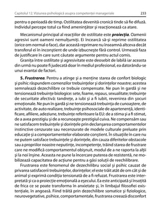 Capitolul 12. Viziunea psihologică asupra competenţei manageriale

233

pentru o perioadă de timp. Ostilitatea devenită cronică tinde să ﬁe difuză.
Individul percepe totul ca ﬁind ameninţător şi reacţionează ca atare.
Mecanismul principal al reacţiilor de ostilitate este proiecţia. Oamenii
agresivi sunt oameni nemulţumiţi. Ei încearcă să-şi reprime ostilitatea
(orice om normal o face), dar această reprimare nu înseamnă altceva decât
transferul ei în inconştient de unde izbucneşte fără control. Urmează faza
de justiﬁcare în care sunt căutate argumente pentru actul comis.
Graniţa între ostilitate şi agresivitate este deosebit de labilă iar aceasta
din urmă nu poate ﬁ judecată doar în mediul profesional, ea datorându-se
unui evantai de factori.
5. Frustrarea. Pentru a atinge şi a menţine starea de confort biologic
şi psihic răspundem comenzilor trebuinţelor şi dorinţelor noastre; acestea
semnalează dezechilibre ce trebuie compensate. Ne pun în gardă şi ne
tensionează trebuinţe biologice: sete, foame, repaus, sexualitate; trebuinţe
de securitate afectivă: tandreţe, a iubi şi a ﬁ iubit, revenirea din şocuri
emoţionale. Ne pun în gardă şi ne tensionează trebuinţa de cunoaştere, de
activitate, de auto realizare, trebuinţe psihosociale de apartenenţă, identiﬁcare, aﬁliere, adeziune, trebuinţe referitoare la EU: de a stima şi a ﬁ stimat,
de a avea prestigiu şi de a recunoaşte prestigiul cuiva. Ne compensăm sau
ne satisfacem trebuinţele şi dorinţele prin declanşarea comportamentelor
instinctive cenzurate sau necenzurate de modele culturale preluate prin
educaţie şi a comportamentelor elaborate conştient. În situaţiile în care nu
ne putem satisface trebuinţele şi dorinţele, din cauza diferitelor obstacole
sau a propriilor noastre neputinţe, incompetenţe, trăind starea de frustrare
care ne modiﬁcă comportamentul obişnuit, modul de a ne raporta la alţii
şi la noi înşine. Aceasta ne pune la încercare puterea de rezistentă, ne mobilizează capacitatea de acţiune pentru a găsi soluţii de reechilibrare.
Frustrarea este fenomenul de dezechilibru social şi psihic cauzat de
privarea satisfacerii trebuinţelor, dorinţelor; el este trăit atât de om cât şi de
animal şi exprimă condiţia tensionată de a ﬁ refuzat. Frustrarea este interpretată şi ca o proiecţie emoţională a eşecului. Ea este anticipată şi însoţită
de frica ce se poate transforma în anxietate şi, în limbajul ﬁlosoﬁei existenţiale, în angoasă. Fiind trăită prin dezechilibre somatice şi ﬁziologice,
neurovegetative, psihice, comportamentale, frustrarea creează disconfort

 