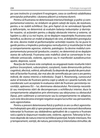 234

Psihologie managerială

pe care instinctiv şi conştient îl respingem, ceea ce conﬁrmă valabilitatea
principiului psihanalitic: căutarea plăcerii şi evitarea durerii.
Pentru că frustrarea ne deteriorează interiorul biologic şi psihic şi comportamentul exterior, ne străduim să găsim soluţii de ieşire, de rezolvare,
pentru a ne stabili echilibrul. Dar, prin faptul că ne semnalează lipsurile
şi deﬁcienţele, ne determină să evaluăm balanţa trebuinţelor şi dorinţelor noastre, să acţionăm pentru a depăşi obstacole interne şi externe, să
luptăm cu alţii şi cu noi înşine, să ne depăşim neputinţele; frustrarea este
beneﬁcă, ea devine un mobil al depăşirii de sine, al dobândirii prestigiului
de sine, devine mobil al performanţelor activităţii noastre. Ea ne pune în
gardă pentru a împiedica prelungirea nemulţumirii şi insatisfacţiei în boli
şi comportamente agresive, violente, patologice. Ea devine mobilul comportamentului prosocial (productiv, creativ), ne determină să ne depăşim
starea de suﬁcienţă. Frustrarea este maleﬁcă când se converteşte în manifestări antisociale, violente, agresive sau în manifestări autodistructive:
apatie, depresie, suicid.
Reacţia de frustrare este complexă; ea angajează toate nivelurile trăirii
psihice (inconştient, subconştient, conştient), toate dimensiunile psihice:
cognitivă, afectivă, volitivă, atitudinală. Ea depinde de gradul de periculozitate al factorilor frustraţi, dar mai ales de semniﬁcaţia pe care o are pentru
individ, de starea internă a individului. După S. Rosenzveig, cunoscutul
autor al testului de frustrare pentru copii şi adulţi ce-i poartă numele, trei
coordonate sunt acceptate în evaluarea stării de frustrare: persistenţa necesităţii, apărarea EU – lui, dominarea obstacolului. Persistenţa necesităţii sau menţinerea stării de decompensare a echilibrului interior, duce la
comportamente adaptative prin eliminarea sau obişnuirea cu obstacolul
(lipsa), prin sublimare şi conversiune sau la comportamente ne adaptive,
cum este descărcarea energiei negative asupra lucrurilor sau persoanelor,
auto agresivitatea.
Pentru a preveni deteriorarea ﬁzică şi psihică ce are ca efect agresivitatea îndreptată spre alţii şi spre propria persoană, este necesară dezvoltarea
toleranţei la frustrare sau dobândirea aptitudinii de a suporta o frustrare
rară a apela la răspunsuri neadecvate, violente, agresive. Toleranţa la frustrare depinde de natura internă (echilibrul potenţial, forţele interioare, ﬁre
şi temperament, voinţă), de natura, persistenţa şi intensitatea stimulilor, de

 