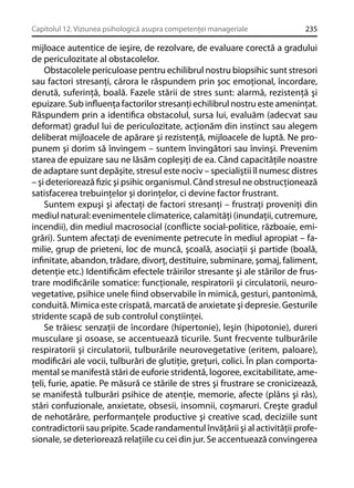 Capitolul 12. Viziunea psihologică asupra competenţei manageriale

235

mijloace autentice de ieşire, de rezolvare, de evaluare corectă a gradului
de periculozitate al obstacolelor.
Obstacolele periculoase pentru echilibrul nostru biopsihic sunt stresori
sau factori stresanţi, cărora le răspundem prin şoc emoţional, încordare,
derută, suferinţă, boală. Fazele stării de stres sunt: alarmă, rezistenţă şi
epuizare. Sub inﬂuenţa factorilor stresanţi echilibrul nostru este ameninţat.
Răspundem prin a identiﬁca obstacolul, sursa lui, evaluăm (adecvat sau
deformat) gradul lui de periculozitate, acţionăm din instinct sau alegem
deliberat mijloacele de apărare şi rezistenţă, mijloacele de luptă. Ne propunem şi dorim să învingem – suntem învingători sau învinşi. Prevenim
starea de epuizare sau ne lăsăm copleşiţi de ea. Când capacităţile noastre
de adaptare sunt depăşite, stresul este nociv – specialiştii îl numesc distres
– şi deteriorează ﬁzic şi psihic organismul. Când stresul ne obstrucţionează
satisfacerea trebuinţelor şi dorinţelor, ci devine factor frustrant.
Suntem expuşi şi afectaţi de factori stresanţi – frustraţi proveniţi din
mediul natural: evenimentele climaterice, calamităţi (inundaţii, cutremure,
incendii), din mediul macrosocial (conﬂicte social-politice, războaie, emigrări). Suntem afectaţi de evenimente petrecute în mediul apropiat – familie, grup de prieteni, loc de muncă, şcoală, asociaţii şi partide (boală,
inﬁnitate, abandon, trădare, divorţ, destituire, subminare, şomaj, faliment,
detenţie etc.) Identiﬁcăm efectele trăirilor stresante şi ale stărilor de frustrare modiﬁcările somatice: funcţionale, respiratorii şi circulatorii, neurovegetative, psihice unele ﬁind observabile în mimică, gesturi, pantonimă,
conduită. Mimica este crispată, marcată de anxietate şi depresie. Gesturile
stridente scapă de sub controlul conştiinţei.
Se trăiesc senzaţii de încordare (hipertonie), leşin (hipotonie), dureri
musculare şi osoase, se accentuează ticurile. Sunt frecvente tulburările
respiratorii şi circulatorii, tulburările neurovegetative (eritem, paloare),
modiﬁcări ale vocii, tulburări de glutiţie, greţuri, colici. În plan comportamental se manifestă stări de euforie stridentă, logoree, excitabilitate, ameţeli, furie, apatie. Pe măsură ce stările de stres şi frustrare se cronicizează,
se manifestă tulburări psihice de atenţie, memorie, afecte (plâns şi râs),
stări confuzionale, anxietate, obsesii, insomnii, coşmaruri. Creşte gradul
de nehotărâre, performanţele productive şi creative scad, deciziile sunt
contradictorii sau pripite. Scade randamentul învăţării şi al activităţii profesionale, se deteriorează relaţiile cu cei din jur. Se accentuează convingerea

 