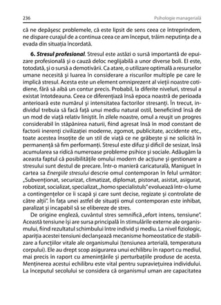 236

Psihologie managerială

că ne depăşesc problemele, că este lipsit de sens ceea ce întreprindem,
ne dispare curajul de a continua ceea ce am început, trăim neputinţa de a
evada din situaţia încordată.
6. Stresul profesional. Stresul este astăzi o sursă importantă de epuizare profesională şi o cauză deloc neglijabilă a unor diverse boli. EI este,
totodată, şi o sursă a demotivării. Ca atare, o utilizare optimală a resurselor
umane necesită şi luarea în considerare a riscurilor multiple pe care le
implică stresul. Acesta este un element omniprezent al vieţii noastre cotidiene, fără să aibă un contur precis. Probabil, la diferite niveluri, stresul a
existat întotdeauna. Ceea ce diferenţiază însă epoca noastră de perioada
anterioară este numărul şi intensitatea factorilor stresanţi. În trecut, individul trebuia să facă faţă unui mediu natural ostil, beneﬁciind însă de
un mod de viaţă relativ liniştit. În zilele noastre, omul a reuşit un progres
considerabil în stăpânirea naturii, ﬁind agresat însă în mod constant de
factorii inerenţi civilizaţiei moderne, zgomot, publicitate, accidente etc.,
toate acestea însoţite de un stil de viaţă ce ne grăbeşte şi ne solicită în
permanenţă să ﬁm performanţi. Stresul este difuz şi diﬁcil de sesizat, însă
acumularea sa ridică numeroase probleme psihice şi sociale. Adăugăm la
aceasta faptul că posibilităţile omului modern de acţiune şi gestionare a
stresului sunt destul de precare. Într-o manieră caricaturală, Maniguet în
cartea sa Energiile stresului descrie omul contemporan în felul următor:
„Subvenţionat, securizat, climatizat, diplomat, pistonat, asistat, asigurat,
robotizat, socializat, specializat, „homo specialistuls” evoluează într-o lume
a contingenţelor ce îi scapă şi care sunt decise, regizate şi controlate de
către alţii”. În faţa unei astfel de situaţii omul contemporan este inhibat,
paralizat şi incapabil să se elibereze de stres.
De origine engleză, cuvântul stres semniﬁcă „efort intens, tensiune”.
Această tensiune îşi are sursa principală în stimulările externe ale organismului, ﬁind rezultatul schimbului între individ şi mediu. La nivel ﬁziologic,
apariţia acestei tensiuni declanşează mecanisme homeostatice de stabilizare a funcţiilor vitale ale organismului (tensiunea arterială, temperatura
corpului). Ele au drept scop asigurarea unui echilibru în raport cu mediul,
mai precis în raport cu ameninţările şi perturbaţiile produse de acesta.
Menţinerea acestui echilibru este vital pentru supravieţuirea individului.
La începutul secolului se considera că organismul uman are capacitatea

 