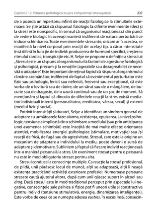 Capitolul 12. Viziunea psihologică asupra competenţei manageriale

237

de a poseda un repertoriu inﬁnit de reacţii ﬁziologice la stimulările exterioare. Se ştie astăzi că răspunsul ﬁziologic la diferite evenimente (deci şi
la stres) este nonspeciﬁc, în sensul că organismul reacţionează din punct
de vedere biologic în aceeaşi manieră indiferent de natura perturbării ce
induce schimbarea. Toate evenimentele stresante, oricare ar ﬁ acestea, se
manifestă la nivel corporal prin reacţii de acelaşi tip, a căror intensitate
însă diferă în funcţie de individ: producerea de hormoni speciﬁci, creşterea
ritmului cardiac, transpiraţie etc. H. Selye ne propune o deﬁniţie a stresului:
„Stresul este un răspuns al organismului la factorii de agresiune ﬁziologică
şi psihologică, precum şi la emoţiile (agreabile sau dezagreabile) ce necesită o adaptare”. Este important de reţinut faptul că răspunsul organismului
rămâne asemănător, indiferent de faptul că evenimentul perturbator este
ﬁzic sau psihologic, fericit sau nefericit, frecvent sau excepţional, că este
vorba de o lovitură sau de rănire, de un sărut sau de o mângâiere, de bucurie sau de dragoste, de o uzură continuă sau de un şoc de moment. Să
menţionăm şi faptul că dincolo de diferitele reacţii la stres există mediatori individuali interni (personalitatea, ereditatea, vârsta, sexul) şi externi
(mediul ﬁzic şi social).
Potrivit intensităţii şi duratei, Selye a identiﬁcat un sindrom general de
adaptare cu următoarele faze: alarma, rezistenţa, epuizarea. La nivel psihologic, tensiune a implicată de o schimbare a mediului (sau prin anticiparea
unei asemenea schimbări) este însoţită de mai multe efecte: orientarea
atenţiei, mobilizarea energiei psihologice (stimulare, motivaţie) sau /şi
reacţii de frică, de fugă sau de agresivitate. Stresul, care este la origine un
mecanism de adaptare a individului la mediu, poate deveni o sursă de
adaptare şi demotivare. Subliniem şi faptul că ﬁecare individ reacţionează
într-o manieră personală la stres. Un eveniment stresat pentru o persoană
nu este în mod obligatoriu stresat pentru alta.
Stresul conduce la consecinţe multiple. Ca reacţie la stresul profesional,
de pildă, unii părăsesc locul de muncă, alţii se adaptează, alţii îi neagă
existenţa practicând activităţi exterioare profesiei. Numeroase persoane
stresate caută ajutorul altora, după cum unii găsesc suport în alcool sau
drog. Dacă stresul este în mod tradiţional perceput prin aspectele lui negative, consecinţele sale psihice si ﬁzice pot ﬁ uneori utile şi constructive
pentru individ (tensiune stimulativă, energie, dinamizarea inteligenţei).
Este vorba de ceea ce se numeşte adesea eustres. În exces însă, consecin-

 