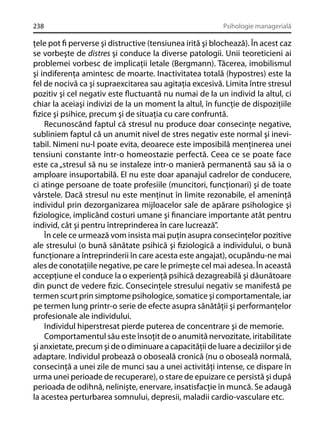 238

Psihologie managerială

ţele pot ﬁ perverse şi distructive (tensiunea irită şi blochează). În acest caz
se vorbeşte de distres şi conduce la diverse patologii. Unii teoreticieni ai
problemei vorbesc de implicaţii letale (Bergmann). Tăcerea, imobilismul
şi indiferenţa amintesc de moarte. Inactivitatea totală (hypostres) este la
fel de nocivă ca şi supraexcitarea sau agitaţia excesivă. Limita între stresul
pozitiv şi cel negativ este ﬂuctuantă nu numai de la un individ la altul, ci
chiar la aceiaşi indivizi de la un moment la altul, în funcţie de dispoziţiile
ﬁzice şi psihice, precum şi de situaţia cu care confruntă.
Recunoscând faptul că stresul nu produce doar consecinţe negative,
subliniem faptul că un anumit nivel de stres negativ este normal şi inevitabil. Nimeni nu-l poate evita, deoarece este imposibilă menţinerea unei
tensiuni constante într-o homeostazie perfectă. Ceea ce se poate face
este ca „stresul să nu se instaleze intr-o manieră permanentă sau să ia o
amploare insuportabilă. El nu este doar apanajul cadrelor de conducere,
ci atinge persoane de toate profesiile (muncitori, funcţionari) şi de toate
vârstele. Dacă stresul nu este menţinut în limite rezonabile, el ameninţă
individul prin dezorganizarea mijloacelor sale de apărare psihologice şi
ﬁziologice, implicând costuri umane şi ﬁnanciare importante atât pentru
individ, cât şi pentru întreprinderea în care lucrează”.
În cele ce urmează vom insista mai puţin asupra consecinţelor pozitive
ale stresului (o bună sănătate psihică şi ﬁziologică a individului, o bună
funcţionare a întreprinderii în care acesta este angajat), ocupându-ne mai
ales de conotaţiile negative, pe care le primeşte cel mai adesea. În această
accepţiune el conduce la o experienţă psihică dezagreabilă şi dăunătoare
din punct de vedere ﬁzic. Consecinţele stresului negativ se manifestă pe
termen scurt prin simptome psihologice, somatice şi comportamentale, iar
pe termen lung printr-o serie de efecte asupra sănătăţii şi performanţelor
profesionale ale individului.
Individul hiperstresat pierde puterea de concentrare şi de memorie.
Comportamentul său este însoţit de o anumită nervozitate, iritabilitate
şi anxietate, precum şi de o diminuare a capacităţii de luare a deciziilor şi de
adaptare. Individul probează o oboseală cronică (nu o oboseală normală,
consecinţă a unei zile de munci sau a unei activităţi intense, ce dispare în
urma unei perioade de recuperare), o stare de epuizare ce persistă şi după
perioada de odihnă, nelinişte, enervare, insatisfacţie în muncă. Se adaugă
la acestea perturbarea somnului, depresii, maladii cardio-vasculare etc.

 