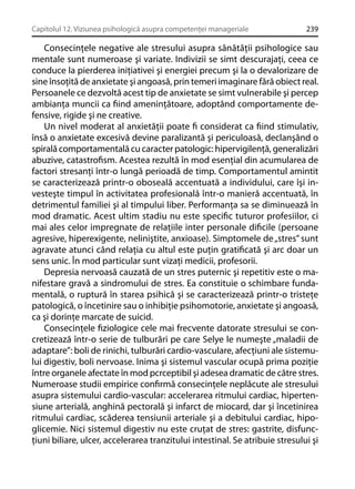 Capitolul 12. Viziunea psihologică asupra competenţei manageriale

239

Consecinţele negative ale stresului asupra sănătăţii psihologice sau
mentale sunt numeroase şi variate. Indivizii se simt descurajaţi, ceea ce
conduce la pierderea iniţiativei şi energiei precum şi la o devalorizare de
sine însoţită de anxietate şi angoasă, prin temeri imaginare fără obiect real.
Persoanele ce dezvoltă acest tip de anxietate se simt vulnerabile şi percep
ambianţa muncii ca ﬁind ameninţătoare, adoptând comportamente defensive, rigide şi ne creative.
Un nivel moderat al anxietăţii poate ﬁ considerat ca ﬁind stimulativ,
însă o anxietate excesivă devine paralizantă şi periculoasă, declanşând o
spirală comportamentală cu caracter patologic: hipervigilenţă, generalizări
abuzive, catastroﬁsm. Acestea rezultă în mod esenţial din acumularea de
factori stresanţi într-o lungă perioadă de timp. Comportamentul amintit
se caracterizează printr-o oboseală accentuată a individului, care îşi investeşte timpul în activitatea profesională într-o manieră accentuată, în
detrimentul familiei şi al timpului liber. Performanţa sa se diminuează în
mod dramatic. Acest ultim stadiu nu este speciﬁc tuturor profesiilor, ci
mai ales celor impregnate de relaţiile inter personale diﬁcile (persoane
agresive, hiperexigente, neliniştite, anxioase). Simptomele de „stres” sunt
agravate atunci când relaţia cu altul este puţin gratiﬁcată şi arc doar un
sens unic. În mod particular sunt vizaţi medicii, profesorii.
Depresia nervoasă cauzată de un stres puternic şi repetitiv este o manifestare gravă a sindromului de stres. Ea constituie o schimbare fundamentală, o ruptură în starea psihică şi se caracterizează printr-o tristeţe
patologică, o încetinire sau o inhibiţie psihomotorie, anxietate şi angoasă,
ca şi dorinţe marcate de suicid.
Consecinţele ﬁziologice cele mai frecvente datorate stresului se concretizează într-o serie de tulburări pe care Selye le numeşte „maladii de
adaptare”: boli de rinichi, tulburări cardio-vasculare, afecţiuni ale sistemului digestiv, boli nervoase. Inima şi sistemul vascular ocupă prima poziţie
între organele afectate în mod pcrceptibil şi adesea dramatic de către stres.
Numeroase studii empirice conﬁrmă consecinţele neplăcute ale stresului
asupra sistemului cardio-vascular: accelerarea ritmului cardiac, hipertensiune arterială, anghină pectorală şi infarct de miocard, dar şi încetinirea
ritmului cardiac, scăderea tensiunii arteriale şi a debitului cardiac, hipoglicemie. Nici sistemul digestiv nu este cruţat de stres: gastrite, disfuncţiuni biliare, ulcer, accelerarea tranzitului intestinal. Se atribuie stresului şi

 