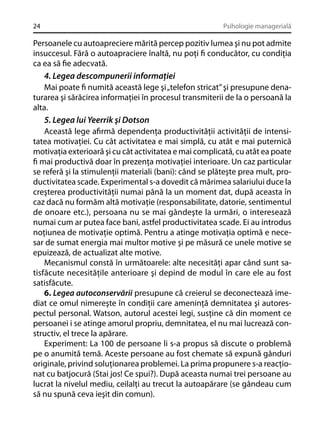 24

Psihologie managerială

Persoanele cu autoapreciere mărită percep pozitiv lumea şi nu pot admite
insuccesul. Fără o autoapraciere înaltă, nu poţi ﬁ conducător, cu condiţia
ca ea să ﬁe adecvată.
4. Legea descompunerii informaţiei
Mai poate ﬁ numită această lege şi „telefon stricat” şi presupune denaturarea şi sărăcirea informaţiei în procesul transmiterii de la o persoană la
alta.
5. Legea lui Yeerrik şi Dotson
Această lege aﬁrmă dependenţa productivităţii activităţii de intensitatea motivaţiei. Cu cât activitatea e mai simplă, cu atât e mai puternică
motivaţia exterioară şi cu cât activitatea e mai complicată, cu atât ea poate
ﬁ mai productivă doar în prezenţa motivaţiei interioare. Un caz particular
se referă şi la stimulenţii materiali (bani): când se plăteşte prea mult, productivitatea scade. Experimental s-a dovedit că mărimea salariului duce la
creşterea productivităţii numai până la un moment dat, după aceasta în
caz dacă nu formăm altă motivaţie (responsabilitate, datorie, sentimentul
de onoare etc.), persoana nu se mai gândeşte la urmări, o interesează
numai cum ar putea face bani, astfel productivitatea scade. Ei au introdus
noţiunea de motivaţie optimă. Pentru a atinge motivaţia optimă e necesar de sumat energia mai multor motive şi pe măsură ce unele motive se
epuizează, de actualizat alte motive.
Mecanismul constă în următoarele: alte necesităţi apar când sunt satisfăcute necesităţile anterioare şi depind de modul în care ele au fost
satisfăcute.
6. Legea autoconservării presupune că creierul se deconectează imediat ce omul nimereşte în condiţii care ameninţă demnitatea şi autorespectul personal. Watson, autorul acestei legi, susţine că din moment ce
persoanei i se atinge amorul propriu, demnitatea, el nu mai lucrează constructiv, el trece la apărare.
Experiment: La 100 de persoane li s-a propus să discute o problemă
pe o anumită temă. Aceste persoane au fost chemate să expună gânduri
originale, privind soluţionarea problemei. La prima propunere s-a reacţionat cu batjocură (Stai jos! Ce spui?). După aceasta numai trei persoane au
lucrat la nivelul mediu, ceilalţi au trecut la autoapărare (se gândeau cum
să nu spună ceva ieşit din comun).

 