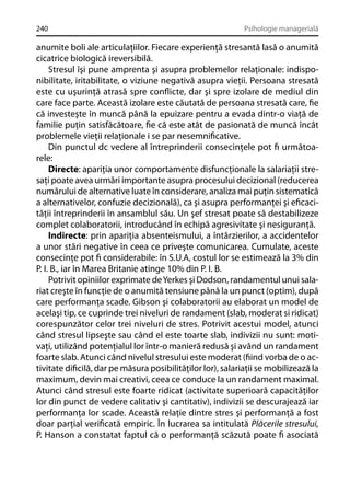240

Psihologie managerială

anumite boli ale articulaţiilor. Fiecare experienţă stresantă lasă o anumită
cicatrice biologică ireversibilă.
Stresul îşi pune amprenta şi asupra problemelor relaţionale: indisponibilitate, iritabilitate, o viziune negativă asupra vieţii. Persoana stresată
este cu uşurinţă atrasă spre conﬂicte, dar şi spre izolare de mediul din
care face parte. Această izolare este căutată de persoana stresată care, ﬁe
că investeşte în muncă până la epuizare pentru a evada dintr-o viaţă de
familie puţin satisfăcătoare, ﬁe că este atât de pasionată de muncă încât
problemele vieţii relaţionale i se par nesemniﬁcative.
Din punctul dc vedere al întreprinderii consecinţele pot ﬁ următoarele:
Directe: apariţia unor comportamente disfuncţionale la salariaţii stresaţi poate avea urmări importante asupra procesului decizional (reducerea
numărului de alternative luate în considerare, analiza mai puţin sistematică
a alternativelor, confuzie decizională), ca şi asupra performanţei şi eﬁcacităţii întreprinderii în ansamblul său. Un şef stresat poate să destabilizeze
complet colaboratorii, introducând în echipă agresivitate şi nesiguranţă.
Indirecte: prin apariţia absenteismului, a întârzierilor, a accidentelor
a unor stări negative în ceea ce priveşte comunicarea. Cumulate, aceste
consecinţe pot ﬁ considerabile: în S.U.A, costul lor se estimează la 3% din
P. I. B., iar în Marea Britanie atinge 10% din P. I. B.
Potrivit opiniilor exprimate de Yerkes şi Dodson, randamentul unui salariat creşte în funcţie de o anumită tensiune până la un punct (optim), după
care performanţa scade. Gibson şi colaboratorii au elaborat un model de
acelaşi tip, ce cuprinde trei niveluri de randament (slab, moderat si ridicat)
corespunzător celor trei niveluri de stres. Potrivit acestui model, atunci
când stresul lipseşte sau când el este toarte slab, indivizii nu sunt: motivaţi, utilizând potenţialul lor într-o manieră redusă şi având un randament
foarte slab. Atunci când nivelul stresului este moderat (ﬁind vorba de o activitate diﬁcilă, dar pe măsura posibilităţilor lor), salariaţii se mobilizează la
maximum, devin mai creativi, ceea ce conduce la un randament maximal.
Atunci când stresul este foarte ridicat (activitate superioară capacităţilor
lor din punct de vedere calitativ şi cantitativ), indivizii se descurajează iar
performanţa lor scade. Această relaţie dintre stres şi performanţă a fost
doar parţial veriﬁcată empiric. În lucrarea sa intitulată Plăcerile stresului,
P. Hanson a constatat faptul că o performanţă scăzută poate ﬁ asociată

 