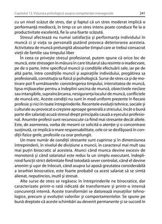 Capitolul 12. Viziunea psihologică asupra competenţei manageriale

241

cu un nivel scăzut de stres, dar şi faptul că un stres moderat implică o
performanţă mediocră, în timp ce un stres intens poate conduce ﬁe la o
productivitate excelentă, ﬁe la una foarte scăzută.
Stresul afectează nu numai satisfacţia şi performanţa individului în
muncă ci şi viaţa sa personală putând provoca deteriorarea acesteia.
Activitatea de muncă prelungită absoarbe timpul care ar trebui consacrat
vieţii de familie sau timpului liber
În ceea ce priveşte stresul profesional, putem spune că orice loc de
muncă, este stresogen în măsura în care titularul său resimte o inadecvare,
pe de o parte, între speciﬁcul muncii şi condiţiile efectuării sale, iar pe de
altă parte, între condiţiile muncii şi aspiraţiile individului, pregătirea sa
profesională, constituţia sa ﬁzică şi psihologică. Surse de stres ca şi de motivare pot ﬁ următoarele: constrângerea timpului, intensitatea de muncă,
lipsa mijloacelor pentru a îndeplini sarcina de muncă, obiectivele neclare
sau intangibile, supraîncărcarea, nesiguranţa locului de muncă, conﬂictele
de muncă etc. Aceste condiţii nu sunt în mod uniform prezente în ﬁecare
profesie şi nici în toate întreprinderile. Recentele evoluţii tehnice, sociale şi
culturale au provocat o creştere aproape generală a stresului, încât o bună
parte din salariaţi acuză stresul drept principala cauză a eşecului profesional. Anumite profesii sunt recunoscute ca ﬁind mai stresante decât altele.
Este, de asemenea, vorba de meserii ce solicită o atenţie şi o concentrare
susţinută, ce implică o mare responsabilitate, cele ce se desfăşoară în condiţii ﬁzice grele, profesiile cu orar prelungit.
Un mare număr de condiţii stresante sunt cuprinse şi în dimensiunea
întreprinderii, în nivelul de diviziune a muncii, în caracterul mai mult sau
mai puţin birocratic al acesteia. Atunci când munca devine excesiv de
monotonă şi când salariatul este redus la un simplu executant, îndeplinind funcţii strict delimitate ﬁind totodată sever controlat, când el devine
anonim şi uşor de înlocuit, când asupra lui apasă greutatea considerabilă
a ierarhiei birocratice, este foarte probabil ca acest salariat să se simtă
alienat, neputincios, inutil şi stresat.
Alte surse de stres se regăsesc în întreprinderile ne birocratice, dar
caracterizate printr-o rată ridicată de transformare şi printr-o intensă
concurenţă internă. Aceste transformări se datorează inovaţiilor tehnologice, precum şi evoluţiei valorilor şi comportamentelor. Se spune pe
bună dreptate că aceste schimbări au devenit permanente şi se succed în

 