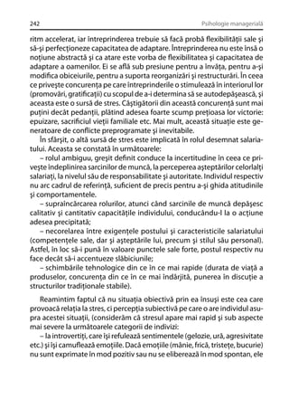 242

Psihologie managerială

ritm accelerat, iar întreprinderea trebuie să facă probă ﬂexibilităţii sale şi
să-şi perfecţioneze capacitatea de adaptare. Întreprinderea nu este însă o
noţiune abstractă şi ca atare este vorba de ﬂexibilitatea şi capacitatea de
adaptare a oamenilor. Ei se aﬂă sub presiune pentru a învăţa, pentru a-şi
modiﬁca obiceiurile, pentru a suporta reorganizări şi restructurări. În ceea
ce priveşte concurenţa pe care întreprinderile o stimulează în interiorul lor
(promovări, gratiﬁcaţii) cu scopul de a-i determina să se autodepăşească, şi
aceasta este o sursă de stres. Câştigătorii din această concurenţă sunt mai
puţini decât pedanţii, plătind adesea foarte scump preţioasa lor victorie:
epuizare, sacriﬁciul vieţii familiale etc. Mai mult, această situaţie este generatoare de conﬂicte preprogramate şi inevitabile.
În sfârşit, o altă sursă de stres este implicată în rolul desemnat salariatului. Aceasta se constată în următoarele:
– rolul ambiguu, greşit deﬁnit conduce la incertitudine în ceea ce priveşte îndeplinirea sarcinilor de muncă, la perceperea aşteptărilor celorlalţi
salariaţi, la nivelul său de responsabilitate şi autoritate. Individul respectiv
nu arc cadrul de referinţă, suﬁcient de precis pentru a-şi ghida atitudinile
şi comportamentele.
– supraîncărcarea rolurilor, atunci când sarcinile de muncă depăşesc
calitativ şi cantitativ capacităţile individului, conducându-l la o acţiune
adesea precipitată;
– necorelarea între exigenţele postului şi caracteristicile salariatului
(competenţele sale, dar şi aşteptările lui, precum şi stilul său personal).
Astfel, în loc să-i pună în valoare punctele sale forte, postul respectiv nu
face decât să-i accentueze slăbiciunile;
– schimbările tehnologice din ce în ce mai rapide (durata de viaţă a
produselor, concurenţa din ce în ce mai îndârjită, punerea în discuţie a
structurilor tradiţionale stabile).
Reamintim faptul că nu situaţia obiectivă prin ea însuşi este cea care
provoacă relaţia la stres, ci percepţia subiectivă pe care o are individul asupra acestei situaţii, (considerăm că stresul apare mai rapid şi sub aspecte
mai severe la următoarele categorii de indivizi:
– la introvertiţi, care îşi refulează sentimentele (gelozie, ură, agresivitate
etc.) şi îşi camuﬂează emoţiile. Dacă emoţiile (mânie, frică, tristeţe, bucurie)
nu sunt exprimate în mod pozitiv sau nu se eliberează în mod spontan, ele

 