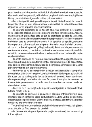 Capitolul 12. Viziunea psihologică asupra competenţei manageriale

243

pot să se întoarcă împotriva individului, afectând interioritatea acestuia.
Oamenii calmi în aparenţă, trăind chiar pe plan interior contradicţiile suﬂeteşti, sunt victime sigure ale bolilor psihosomatice;
– la cei incapabili să răspundă negativ la solicitările locului de muncă,
ﬁe pentru că au un simţ al datoriei foarte dezvoltat, ﬁe datorită temerii că
răspunsul lor le-ar putea aduce prejudiciu;
– la salariaţii ambiţioşi, ce îşi ﬁxează obiective deosebit de exigente
şi cu scadente precise, acestea solicitând eforturi considerabile. Această
manieră de a ﬁ şi de a face este pe cât de gratiﬁcată pe atât de stresantă,
mai ales dacă indivizii respectiv au tendinţa spre anxietate. Ea este proprie
indivizilor care au personalitate de tip A (în opoziţie cu tipul B), personalitate pe care cultura occidentală pare să o valorizeze. Indivizii de acest
tip sunt combativi, agresivi, grăbiţi, neliniştiţi. Pentru ei viaţa este o cursă
contracronometru, o urmărire continuă a mai multor scopuri paralele.
Acest tip de comportament induce o vulnerabilitate accentuată la bolile
cardiovasculare;
– la acele persoane ce nu au o structură optimistă, angajată, încrezătoare şi nu dispun de un puternic simţ al controlului şi nici de capacitatea
de a aprecia provocările mediului sau de a considera schimbările ca făcând
parte inevitabilă, din experienţă vieţii;
– la indivizii ce nu au încredere în ei însuşi, în capacităţile şi comportamentele lor, ci în factori exteriori, atribuind un rol decisiv şansei, fatalităţii
(în acest caz se vorbeşte de „locus de control” extern). Acest sentiment
de neputinţă faţă de mediul din care fac parte îi menţine într-o stare de
insecuritate permanentă, ce nu le permite să se bucure de succesele lor
atunci când le au;
– la cei ce cu o toleranţă redusă pentru ambiguitate şi dispun de ﬂexibilitate foarte redusă;
– la salariaţii ce au valori şi convingeri contrare întreprinderii în care
muncesc sau în contextul socio-cultural general. Este vorba, de exemplu,
de persoane ce provin dintr-un mediu ce valorizează solidaritatea şi unde
timpul nu are o valoare cardinală.
Trecând însă într-un mediu ce exaltă individualismul şi viteza ei, găsesc
acest decalaj ca ﬁind extrem de penibil;
– la persoanele singure, lipsite de sprijin emoţional, instrumental şi
informaţional.

 