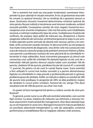 244

Psihologie managerială

Într-o manieră mai mult sau mai puţin involuntară, numeroase întreprinderi îşi pun salariaţii în situaţii stresante. În loc să gestioneze resursele
lor umane cu ajutorul stresului, ele au tendinţa de a gestiona stresul ca
atare. Gestiunea stresului înseamnă determinarea nivelului optimal de
stres pentru ﬁecare individ şi menţinerea unei tensiuni moderate, evitând
excesele posibile. Cunoaşterea zonelor de stres negativ înseamnă recunoaşterea unor anumite simptoame. Cele mai frecvente sunt iritabilitatea
excesivă, o nelinişte neobişnuită, lipsa de umor, multiplicarea ritualului de
veriﬁcare, de aranjare, lipsa poftei de mâncare sau, dimpotrivă, o foame
exagerată, tulburări ale somnului, sentimentul general că viaţa nu are sens.
O dată reperate aceste semnale de alarmă este necesar, pentru a le combate, să ﬁe cunoscute cauzele stresului. În decursul anilor au rost propuse
mai multe instrumente de diagnostic. Una dintre cele mai cunoscute este
scara de măsură a stresului propusă de psihiatrii americani Holmes şi Rahe,
care permite cuantiﬁcarea nivelului de stres plecând de la schimbările intervenite în viaţa subiecţilor. Acest instrument presupune că stresul este
consecinţa unor astfel de schimbări ﬁe datorită faptului că ele sunt de o
intensitate ridicată (pentru decesul soţului /soţiei sunt acordate 100 de
puncte, căsătoria 50 de puncte, pierderea locului de muncă 47, o amendă
11 puncte), ﬁe pentru că ele sunt în număr foarte mare. Scara amintită
a fost utilizată în cursul mai multor cercetări şi a permis demonstrarea
faptului că schimbările în viaţa privată şi profesională preced, în general,
probleme grave de sănătate. Astfel, un individ ce obţine un rezultat de 200
de puncte este predispus în proporţie de 50% să aibă probleme majore
de sănătate în cursul anilor următori. Factorul de risc atinge 75% dacă
rezultatul este de 300 de puncte sau chiar mai mult.
Ce poate să facă managementul pentru a reduce sursele de stres profesional?
În general, aceste surse nu se aﬂă sub controlul salariaţilor, care sunt de
fapt victime. Ca atare, iniţiativa de reducere sau eliminare a stresului trebuie să provină în mod esenţial din management, chiar dacă salariaţii înşişi
au un rol important în acest sens. Managerii încearcă în măsura posibilului
să concilieze obiectivele întreprinderii cu cele ale salariaţilor, urmărind
performanţa şi rentabilitatea fără să neglijeze calitatea vieţii acestora.

 