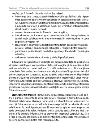 Capitolul 12. Viziunea psihologică asupra competenţei manageriale

245

Astfel, pot ﬁ luate în discuţie mai multe măsuri:
încercarea de a structura sarcinile de muncă în aşa fel încât ele să permită atingerea obiectivelor economice în condiţiile reducerii stresului, cunoaşterea oportunităţilor de utilizare a capacităţilor salariaţilor,
o anumită varietate a sarcinilor. ocazii de schimbări interpesonale,
stimă pentru munca depusă;
neexercitarea unui control foarte constrângător;
introducerea unui anumit grad de transparenţă în întreprindere, în
aşa fel încât colaboratorii să nu muncească în incertitudine în ceea
ce priveşte viitorul lor;
crearea unei anumite stabilităţi şi continuităţi în ceea ce priveşte obiectivele, valorile, componenţa echipelor şi relaţiile dintre oameni;
garantarea (atât cât este posibil) a siguranţei locului de muncă şi a
salariilor;
reducerea riscului de accidente şi de boli profesionale.
Literatura de specialitate vorbeşte de patru modalităţi de gestiune a
stresului: ﬁziologice, comportamentale, psihologice şi de ambianţă. Pot
acţiona selectiv sau izolat, însă vor ﬁ cu atât mai eﬁcace cu cât vor acţiona
cumulativ. Este vorba de o încercare arc de „imunizare” împotriva stresului
printr-un program structurat, având ca scop dobândirea unor deprinderi
pentru stăpânirea problemelor complexe prin intermediul unor mecanisme de autoreglare comportamentală, afectivo-cognitive şi relaţionale.
În lucrarea sa Gestiunea stresului, Fontana vorbeşte de o planiﬁcare ﬂexibilă
şi realistă a timpului, de o deschidere în relaţiile interpesonale şi de exerciţii
ﬁzice de relaxare.
Remediile ﬁziologice. Primul lucru pe care ﬁecare poate să-l facă pentru a-şi întări rezistenţa la stres este de a-şi menţine o formă ﬁzică bună.
O hrană echilibrată, absenţa fumatului şi a alcoolului, un minimum de
exerciţii ﬁzice, respectarea orelor de somn – reprezintă deziderate ale vieţii
echilibrate. Pe de altă parte, este utilă menţinerea igienei mentale printr-o
serie de exerciţii de relaxare destul de răspândite astăzi. Fiecare însă trebuie să ﬁe atent la informaţiile ce provin din interiorul corpului său, fără
a face probă de orgoliu sau de neglijenţă; ignorând aceste mesaje poate
antrena consecinţe dintre cele mai neplăcute.

 