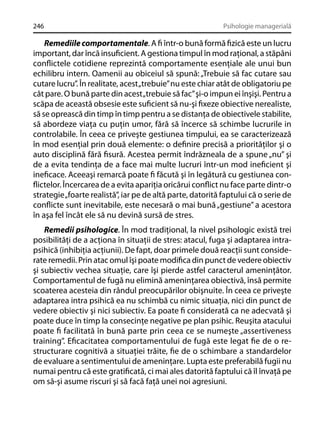 246

Psihologie managerială

Remediile comportamentale. A ﬁ într-o bună formă ﬁzică este un lucru
important, dar încă insuﬁcient. A gestiona timpul în mod raţional, a stăpâni
conﬂictele cotidiene reprezintă comportamente esenţiale ale unui bun
echilibru intern. Oamenii au obiceiul să spună: „Trebuie să fac cutare sau
cutare lucru”. În realitate, acest „trebuie” nu este chiar atât de obligatoriu pe
cât pare. O bună parte din acest „trebuie să fac” şi-o impun ei înşişi. Pentru a
scăpa de această obsesie este suﬁcient să nu-şi ﬁxeze obiective nerealiste,
să se oprească din timp în timp pentru a se distanţa de obiectivele stabilite,
să abordeze viaţa cu puţin umor, fără să încerce să schimbe lucrurile in
controlabile. În ceea ce priveşte gestiunea timpului, ea se caracterizează
în mod esenţial prin două elemente: o deﬁnire precisă a priorităţilor şi o
auto disciplină fără ﬁsură. Acestea permit îndrăzneala de a spune „nu” şi
de a evita tendinţa de a face mai multe lucruri într-un mod ineﬁcient şi
ineﬁcace. Aceeaşi remarcă poate ﬁ făcută şi în legătură cu gestiunea conﬂictelor. Încercarea de a evita apariţia oricărui conﬂict nu face parte dintr-o
strategie „foarte realistă”, iar pe de altă parte, datorită faptului că o serie de
conﬂicte sunt inevitabile, este necesară o mai bună „gestiune” a acestora
în aşa fel încât ele să nu devină sursă de stres.
Remedii psihologice. În mod tradiţional, la nivel psihologic există trei
posibilităţi de a acţiona în situaţii de stres: atacul, fuga şi adaptarea intrapsihică (inhibiţia acţiunii). De fapt, doar primele două reacţii sunt considerate remedii. Prin atac omul îşi poate modiﬁca din punct de vedere obiectiv
şi subiectiv vechea situaţie, care îşi pierde astfel caracterul ameninţător.
Comportamentul de fugă nu elimină ameninţarea obiectivă, însă permite
scoaterea acesteia din rândul preocupărilor obişnuite. În ceea ce priveşte
adaptarea intra psihică ea nu schimbă cu nimic situaţia, nici din punct de
vedere obiectiv şi nici subiectiv. Ea poate ﬁ considerată ca ne adecvată şi
poate duce în timp la consecinţe negative pe plan psihic. Reuşita atacului
poate ﬁ facilitată în bună parte prin ceea ce se numeşte „assertiveness
training”. Eﬁcacitatea comportamentului de fugă este legat ﬁe de o restructurare cognitivă a situaţiei trăite, ﬁe de o schimbare a standardelor
de evaluare a sentimentului de ameninţare. Lupta este preferabilă fugii nu
numai pentru că este gratiﬁcată, ci mai ales datorită faptului că îl învaţă pe
om să-şi asume riscuri şi să facă faţă unei noi agresiuni.

 