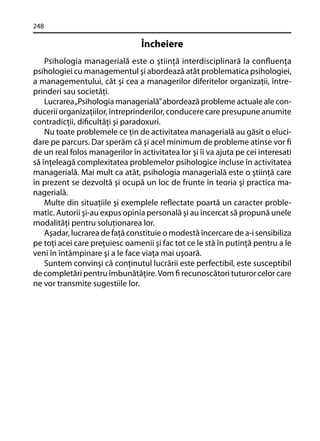 248

Încheiere
Psihologia managerială este o ştiinţă interdisciplinară la conﬂuenţa
psihologiei cu managementul şi abordează atât problematica psihologiei,
a managementului, cât şi cea a managerilor diferitelor organizaţii, întreprinderi sau societăţi.
Lucrarea „Psihologia managerială” abordează probleme actuale ale conducerii organizaţiilor, întreprinderilor, conducere care presupune anumite
contradicţii, diﬁcultăţi şi paradoxuri.
Nu toate problemele ce ţin de activitatea managerială au găsit o elucidare pe parcurs. Dar sperăm că şi acel minimum de probleme atinse vor ﬁ
de un real folos managerilor în activitatea lor şi îi va ajuta pe cei interesati
să înţeleagă complexitatea problemelor psihologice incluse în activitatea
managerială. Mai mult ca atât, psihologia managerială este o ştiinţă care
în prezent se dezvoltă şi ocupă un loc de frunte în teoria şi practica managerială.
Multe din situaţiile şi exemplele reﬂectate poartă un caracter problematic. Autorii şi-au expus opinia personală şi au încercat să propună unele
modalităţi pentru soluţionarea lor.
Aşadar, lucrarea de faţă constituie o modestă încercare de a-i sensibiliza
pe toţi acei care preţuiesc oamenii şi fac tot ce le stă în putinţă pentru a le
veni în întâmpinare şi a le face viaţa mai uşoară.
Suntem convinşi că conţinutul lucrării este perfectibil, este susceptibil
de completări pentru îmbunătăţire. Vom ﬁ recunoscători tuturor celor care
ne vor transmite sugestiile lor.

 