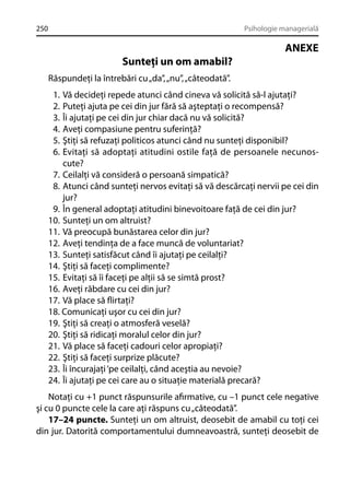 250

Psihologie managerială

ANEXE
Sunteţi un om amabil?
Răspundeţi la întrebări cu „da”, „nu”, „câteodată”.
1.
2.
3.
4.
5.
6.

Vă decideţi repede atunci când cineva vă solicită să-l ajutaţi?
Puteţi ajuta pe cei din jur fără să aşteptaţi o recompensă?
Îi ajutaţi pe cei din jur chiar dacă nu vă solicită?
Aveţi compasiune pentru suferinţă?
Ştiţi să refuzaţi politicos atunci când nu sunteţi disponibil?
Evitaţi să adoptaţi atitudini ostile faţă de persoanele necunoscute?
7. Ceilalţi vă consideră o persoană simpatică?
8. Atunci când sunteţi nervos evitaţi să vă descărcaţi nervii pe cei din
jur?
9. În general adoptaţi atitudini binevoitoare faţă de cei din jur?
10. Sunteţi un om altruist?
11. Vă preocupă bunăstarea celor din jur?
12. Aveţi tendinţa de a face muncă de voluntariat?
13. Sunteţi satisfăcut când îi ajutaţi pe ceilalţi?
14. Ştiţi să faceţi complimente?
15. Evitaţi să îi faceţi pe alţii să se simtă prost?
16. Aveţi răbdare cu cei din jur?
17. Vă place să ﬂirtaţi?
18. Comunicaţi uşor cu cei din jur?
19. Ştiţi să creaţi o atmosferă veselă?
20. Ştiţi să ridicaţi moralul celor din jur?
21. Vă place să faceţi cadouri celor apropiaţi?
22. Ştiţi să faceţi surprize plăcute?
23. Îi încurajaţi ‘pe ceilalţi, când aceştia au nevoie?
24. Îi ajutaţi pe cei care au o situaţie materială precară?
Notaţi cu +1 punct răspunsurile aﬁrmative, cu –1 punct cele negative
şi cu 0 puncte cele la care aţi răspuns cu „câteodată”.
17–24 puncte. Sunteţi un om altruist, deosebit de amabil cu toţi cei
din jur. Datorită comportamentului dumneavoastră, sunteţi deosebit de

 