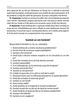 Anexe

251

bine apreciat de cei din jur. Deoarece nu faceţi nici o selecţie în privinţa
exprimării bunătăţii, există persoane care proﬁtă de dumneavoastră. Ar ﬁ
de preferat ca faţă de astfel de persoane să aveţi o atitudine mai fermă.
9–16 puncte. Sunteţi un om bun la suﬂet, dar numai faţă de persoanele
care merită. Câteodată, propria persoană este mai presus decât nevoile
celor din jur. Poate ar ﬁ de dorit ca în anumite cazuri să ﬁţi mai altruist.
0–8 puncte. Aveţi tendinţa de a-i ajuta pe ceilalţi doar dacă urmăriţi un
scop ascuns. Amabilitatea pe care o aﬁşaţi nu este totdeauna sinceră. De
asemenea, în anumite cazuri, sunteţi prea darnic, iar în altele, prea zgârcit.
Ar ﬁ de dorit să aveţi un comportament mai constant.

Sunteţi un om hotărât?
Răspundeţi la întrebări cu: da, nu, câteodată.
1.
2.
3.
4.
5.
6.
7.
8.
9.
10.
11.
12.
13.
14.
15.
16.
17.
18.
19.

Aveţi tendinţa de a amâna rezolvarea problemelor?
Vă este frică de asumarea responsabilităţilor?
Sunteţi o ﬁre emotivă?
Când luaţi o decizie trebuie neapărat să vă consultaţi cu cei din
jur?
Aveţi des senzaţia că nu aţi luat decizia corectă?
Sunteţi imprevizibil?
Vi se întâmplă des să nu terminaţi acţiunile începute?
Sunteţi comod din ﬁre?
Sunteţi un om pesimist?
Ceilalţi vă spun des că nu ştiţi ce vreţi de la viaţă?
Există persoane care vă inﬂuenţează puternic în luarea deciziilor?
Aveţi des senzaţia că acţionaţi greşit?
Sunteţi un om timid?
Aveţi voinţa slabă?
Aveţi tendinţa să vă implicaţi în situaţii complicate?
Sunteţi acuzat din cei din jur de lipsă de consecvenţă?
Aveţi tendinţa să lăsaţi pe alţii să vă rezolve problemele?
Sunteţi o ﬁre diﬁcilă?
Sunteţi un om neglijent?

 