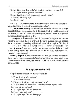 252

Psihologie managerială

20.
21.
22.
23.
24.

Aveţi tendinţa de a ceda ﬁzic şi psihic când daţi de greutăţi?
Vă displace orice gen de diﬁcultate?
Aveţi puţin succes în impunerea propriei păreri?
În dispută cedaţi uşor?
Obosiţi uşor?

Notaţi cu –1 punct ﬁecare răspuns aﬁrmativ, cu +1 ﬁecare răspuns negativ şi cu 0 cele la care aţi răspuns cu „câteodată”.
21–30 puncte. Sunteţi un om hotărât care ştie ce vrea de la viaţă.
Deciziile le luaţi uşor, în cunoştinţă de cauză. Aveţi o voinţă puternică şi
perseveraţi atunci când trebuie să vă atingeţi ţelurile. Cuvântul „imposibil”
nu face parte din vocabularul dvs.
11–20 puncte. În general, atunci când este vorba de ţeluri importante
ştiţi să vă mobilizaţi, dar vi se întâmplă des să ﬁţi un om delăsător. Dacă aţi
ﬁ mai perseverent, atunci aţi realiza mult mai mult în viaţă. Ar ﬁ indicat să
renunţaţi la comoditate şi să luptaţi mai intens pentru atingerea ţelurilor.
0–10 puncte. Sunteţi un om labil care trece cu uşurinţă de la o extremă
la alta. Simţiţi nevoia de a ﬁ condus de cei din jur. Aveţi foarte puţină încredere în forţele proprii.
Punctaj negativ. Sunteţi un om inhibat care fuge de orice responsabilitate. Nu aveţi deloc încredere în forţele proprii. Sunteţi extrem de imatur.
Dacă doriţi să ﬁţi mai fericit, ar ﬁ indicat să urmaţi un curs de dezvoltare a
personalităţii.

Sunteţi un om sensibil?
Răspundeţi la întrebări cu: da, nu, câteodată.
1.
2.
3.
4.
5.
6.
7.
8.

Vă supăraţi des din nimicuri?
Vă irită tonul ridicat?
Este greu să vă menţineţi starea de calm?
Vă enervaţi dacă televizorul sau radioul este dat prea tare?
Suportaţi greu critica?
Vă displace profund să ﬁţi ironizat?
Sunteţi uşor de jignit?
Vă displace profund să ﬁţi neglijat?

 