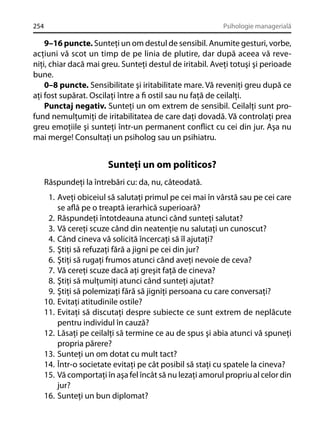 254

Psihologie managerială

9–16 puncte. Sunteţi un om destul de sensibil. Anumite gesturi, vorbe,
acţiuni vă scot un timp de pe linia de plutire, dar după aceea vă reveniţi, chiar dacă mai greu. Sunteţi destul de iritabil. Aveţi totuşi şi perioade
bune.
0–8 puncte. Sensibilitate şi iritabilitate mare. Vă reveniţi greu după ce
aţi fost supărat. Oscilaţi între a ﬁ ostil sau nu faţă de ceilalţi.
Punctaj negativ. Sunteţi un om extrem de sensibil. Ceilalţi sunt profund nemulţumiţi de iritabilitatea de care daţi dovadă. Vă controlaţi prea
greu emoţiile şi sunteţi într-un permanent conﬂict cu cei din jur. Aşa nu
mai merge! Consultaţi un psiholog sau un psihiatru.

Sunteţi un om politicos?
Răspundeţi la întrebări cu: da, nu, câteodată.
1. Aveţi obiceiul să salutaţi primul pe cei mai în vârstă sau pe cei care
se aﬂă pe o treaptă ierarhică superioară?
2. Răspundeţi întotdeauna atunci când sunteţi salutat?
3. Vă cereţi scuze când din neatenţie nu salutaţi un cunoscut?
4. Când cineva vă solicită încercaţi să îl ajutaţi?
5. Ştiţi să refuzaţi fără a jigni pe cei din jur?
6. Ştiţi să rugaţi frumos atunci când aveţi nevoie de ceva?
7. Vă cereţi scuze dacă aţi greşit faţă de cineva?
8. Ştiţi să mulţumiţi atunci când sunteţi ajutat?
9. Ştiţi să polemizaţi fără să jigniţi persoana cu care conversaţi?
10. Evitaţi atitudinile ostile?
11. Evitaţi să discutaţi despre subiecte ce sunt extrem de neplăcute
pentru individul în cauză?
12. Lăsaţi pe ceilalţi să termine ce au de spus şi abia atunci vă spuneţi
propria părere?
13. Sunteţi un om dotat cu mult tact?
14. Într-o societate evitaţi pe cât posibil să staţi cu spatele la cineva?
15. Vă comportaţi în aşa fel încât să nu lezaţi amorul propriu al celor din
jur?
16. Sunteţi un bun diplomat?

 