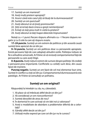 Anexe

17.
18.
19.
20.
21.
22.
23.
24.

255

Sunteţi un om manierat?
Aveţi mulţi prieteni apropiaţi?
Arunci când este cazul ştiţi să lăsaţi de la dumneavoastră?
Sunteţi un om punctual?
Aveţi obiceiul să vă ţineţi promisiunile?
Ştiţi să iertaţi dacă cineva a greşit neintenţionat?
Evitaţi să staţi prea mult în vizită la prieteni?
Aveţi obiceiul să daţi înapoi obiectele împrumutate?

Notaţi cu +1 punct ﬁecare răspuns aﬁrmativ cu –1 ﬁecare răspuns negativ şi cu 0 cele la care aţi răspuns evaziv.
17–24 puncte. Sunteţi un om extrem de politicos şi din această cauză
sunteţi bine apreciat de cei din jur.
9–16 puncte. Sunteţi un om politicos doar cu persoanele apropiate.
Există persoane faţă de care adoptaţi atitudini ostile. Politeţea trebuie să
ﬁe o atitudine universală. Ar ﬁ bine să vă revizuiţi comportamentul faţă de
persoanele cu care aveţi litigii.
0–8 puncte. Aveţi noţiuni extrem de sumare despre politeţe. Vă credeţi
o persoană prea importantă. Conﬂictele cu ceilalţi sunt dese, din cauza
lipsei de maniere.
Punctaj negativ. Sunteţi un om lipsit de cel mai elementar bun simţ.
Sunteţi în conﬂict cu toţi cei din jur. Comportamentul dumneavoastră este
patologic. Ar ﬁ bine să consultaţi un psihiatru.

Sunteţi un om original?
Răspundeţi la întrebări cu: da, nu, câteodată.
1.
2.
3.
4.
5.

Vă place să vă îmbrăcaţi altfel decât cei din jur?
Vă consideraţi un om nonconformist?
Sunteţi deosebit de atras de nou?
În domeniul în care activaţi vă vin idei noi şi valoroase?
Aveţi o modalitate de abordare a problemelor diferită de a celorlalţi?
6. Gândiţi altfel decât cei din jur?
7. Utilizaţi multe expresii pe care cei din jur nu le cunosc?

 