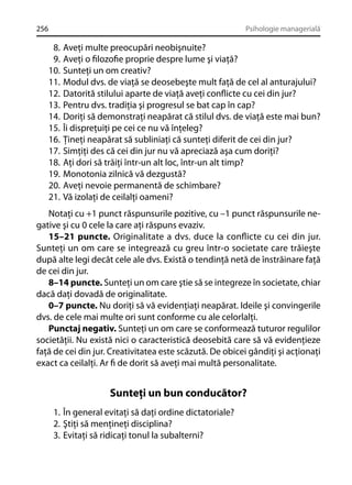 256

Psihologie managerială

8.
9.
10.
11.
12.
13.
14.
15.
16.
17.
18.
19.
20.
21.

Aveţi multe preocupări neobişnuite?
Aveţi o ﬁlozoﬁe proprie despre lume şi viaţă?
Sunteţi un om creativ?
Modul dvs. de viaţă se deosebeşte mult faţă de cel al anturajului?
Datorită stilului aparte de viaţă aveţi conﬂicte cu cei din jur?
Pentru dvs. tradiţia şi progresul se bat cap în cap?
Doriţi să demonstraţi neapărat că stilul dvs. de viaţă este mai bun?
Îi dispreţuiţi pe cei ce nu vă înţeleg?
Ţineţi neapărat să subliniaţi că sunteţi diferit de cei din jur?
Simţiţi des că cei din jur nu vă apreciază aşa cum doriţi?
Aţi dori să trăiţi într-un alt loc, într-un alt timp?
Monotonia zilnică vă dezgustă?
Aveţi nevoie permanentă de schimbare?
Vă izolaţi de ceilalţi oameni?

Notaţi cu +1 punct răspunsurile pozitive, cu –1 punct răspunsurile negative şi cu 0 cele la care aţi răspuns evaziv.
15–21 puncte. Originalitate a dvs. duce la conﬂicte cu cei din jur.
Sunteţi un om care se integrează cu greu într-o societate care trăieşte
după alte legi decât cele ale dvs. Există o tendinţă netă de înstrăinare faţă
de cei din jur.
8–14 puncte. Sunteţi un om care ştie să se integreze în societate, chiar
dacă daţi dovadă de originalitate.
0–7 puncte. Nu doriţi să vă evidenţiaţi neapărat. Ideile şi convingerile
dvs. de cele mai multe ori sunt conforme cu ale celorlalţi.
Punctaj negativ. Sunteţi un om care se conformează tuturor regulilor
societăţii. Nu există nici o caracteristică deosebită care să vă evidenţieze
faţă de cei din jur. Creativitatea este scăzută. De obicei gândiţi şi acţionaţi
exact ca ceilalţi. Ar ﬁ de dorit să aveţi mai multă personalitate.

Sunteţi un bun conducător?
1. În general evitaţi să daţi ordine dictatoriale?
2. Ştiţi să menţineţi disciplina?
3. Evitaţi să ridicaţi tonul la subalterni?

 