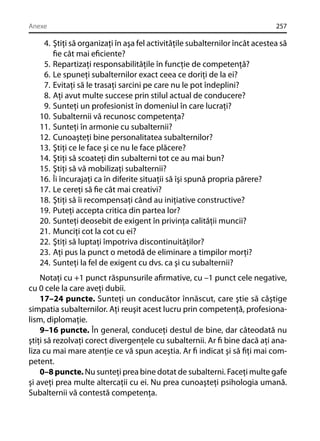 Anexe

257

4. Ştiţi să organizaţi în aşa fel activităţile subalternilor încât acestea să
ﬁe cât mai eﬁciente?
5. Repartizaţi responsabilităţile în funcţie de competenţă?
6. Le spuneţi subalternilor exact ceea ce doriţi de la ei?
7. Evitaţi să le trasaţi sarcini pe care nu le pot îndeplini?
8. Aţi avut multe succese prin stilul actual de conducere?
9. Sunteţi un profesionist în domeniul în care lucraţi?
10. Subalternii vă recunosc competenţa?
11. Sunteţi în armonie cu subalternii?
12. Cunoaşteţi bine personalitatea subalternilor?
13. Ştiţi ce le face şi ce nu le face plăcere?
14. Ştiţi să scoateţi din subalterni tot ce au mai bun?
15. Ştiţi să vă mobilizaţi subalternii?
16. Îi încurajaţi ca în diferite situaţii să îşi spună propria părere?
17. Le cereţi să ﬁe cât mai creativi?
18. Ştiţi să îi recompensaţi când au iniţiative constructive?
19. Puteţi accepta critica din partea lor?
20. Sunteţi deosebit de exigent în privinţa calităţii muncii?
21. Munciţi cot la cot cu ei?
22. Ştiţi să luptaţi împotriva discontinuităţilor?
23. Aţi pus la punct o metodă de eliminare a timpilor morţi?
24. Sunteţi la fel de exigent cu dvs. ca şi cu subalternii?
Notaţi cu +1 punct răspunsurile aﬁrmative, cu –1 punct cele negative,
cu 0 cele la care aveţi dubii.
17–24 puncte. Sunteţi un conducător înnăscut, care ştie să câştige
simpatia subalternilor. Aţi reuşit acest lucru prin competenţă, profesionalism, diplomaţie.
9–16 puncte. În general, conduceţi destul de bine, dar câteodată nu
ştiţi să rezolvaţi corect divergenţele cu subalternii. Ar ﬁ bine dacă aţi analiza cu mai mare atenţie ce vă spun aceştia. Ar ﬁ indicat şi să ﬁţi mai competent.
0–8 puncte. Nu sunteţi prea bine dotat de subalterni. Faceţi multe gafe
şi aveţi prea multe altercaţii cu ei. Nu prea cunoaşteţi psihologia umană.
Subalternii vă contestă competenţa.

 