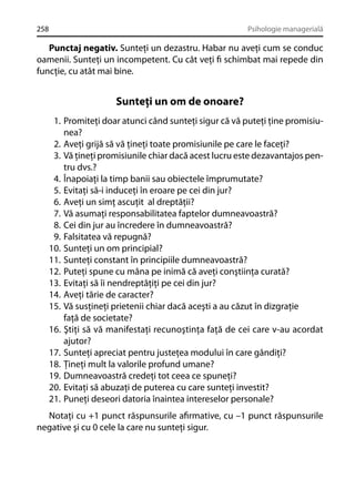 258

Psihologie managerială

Punctaj negativ. Sunteţi un dezastru. Habar nu aveţi cum se conduc
oamenii. Sunteţi un incompetent. Cu cât veţi ﬁ schimbat mai repede din
funcţie, cu atât mai bine.

Sunteţi un om de onoare?
1. Promiteţi doar atunci când sunteţi sigur că vă puteţi ţine promisiunea?
2. Aveţi grijă să vă ţineţi toate promisiunile pe care le faceţi?
3. Vă ţineţi promisiunile chiar dacă acest lucru este dezavantajos pentru dvs.?
4. Înapoiaţi la timp banii sau obiectele împrumutate?
5. Evitaţi să-i induceţi în eroare pe cei din jur?
6. Aveţi un simţ ascuţit al dreptăţii?
7. Vă asumaţi responsabilitatea faptelor dumneavoastră?
8. Cei din jur au încredere în dumneavoastră?
9. Falsitatea vă repugnă?
10. Sunteţi un om principial?
11. Sunteţi constant în principiile dumneavoastră?
12. Puteţi spune cu mâna pe inimă că aveţi conştiinţa curată?
13. Evitaţi să îi nendreptăţiţi pe cei din jur?
14. Aveţi tărie de caracter?
15. Vă susţineţi prietenii chiar dacă aceşti a au căzut în dizgraţie
faţă de societate?
16. Ştiţi să vă manifestaţi recunoştinţa faţă de cei care v-au acordat
ajutor?
17. Sunteţi apreciat pentru justeţea modului în care gândiţi?
18. Ţineţi mult la valorile profund umane?
19. Dumneavoastră credeţi tot ceea ce spuneţi?
20. Evitaţi să abuzaţi de puterea cu care sunteţi investit?
21. Puneţi deseori datoria înaintea intereselor personale?
Notaţi cu +1 punct răspunsurile aﬁrmative, cu –1 punct răspunsurile
negative şi cu 0 cele la care nu sunteţi sigur.

 