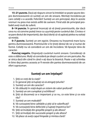 Anexe

259

15–21 puncte. Dacă aţi răspuns sincer la întrebări se poate spune despre dumneavoastră că sunteţi un om de onoare. Meritaţi încrederea pe
care ceilalţi v-o acordă. Felicitări! Sunteţi un om principial, deşi în aceste
vremuri nu prea mai există astfel de oameni. Fiind atât de principial probabil aveţi mult de suferit.
8–14 puncte. În general încercaţi să vă ţineţi promisiunile, dar dacă
ceva nu vă convine puteţi trece cu uşurinţă peste cuvântul dat. Cinstea vi
se pare destul de importantă, dar dacă doriţi să vă apăraţi pielea nu ezitaţi
să minţiţi.
0–7 puncte. Sunteţi un om egoist. Onoarea nu înseamnă mare lucru
pentru dumneavoastră. Promisiunile vi le ţineţi destul de rar şi numai de
formă. Ceilalţi nu vă consideră un om de încredere. Vă lipseşte tăria de
caracter.
Punctaj negativ. Dispreţuiţi cuvântul numit onoare. Consideraţi că
este o slăbiciune. Mulţi vă consideră pe drept cuvânt un om periculos. Nu
ar strica dacă din când în când v-aţi duce la biserică. Poate v-aţi schimba
în bine deşi pentru aceasta ar ﬁ nevoie din partea dumneavoastră de un
efort suprauman.

Sunteţi un om înţelept?
1.
2.
3.
4.
5.
6.
7.
8.
9.
10.
11.
12.

Ştiţi ce vreţi de la viaţă?
În general ştiţi să luptaţi să vă atingeţi ţelurile?
Sunteţi un om de caracter?
Vă călăuziţi în viaţă după un sistem de valori profund?
Sunteţi un om cumpătat şi echilibrat?
Ştiţi să discerneţi ce e important şi ce nu, ce este bine şi ce este
rău?
Sunteţi un om maleabil?
Vă cunoaşteţi bine calităţile şi ştiţi să le valoriﬁcaţi?
Vă cunoaşteţi bine defectele şi luptaţi împotriva lor?
Ştiţi să învăţaţi din greşelile proprii şi ale altora?
Ştiţi să învăţaţi din succesele proprii şi ale altora?
Vă place să aveţi capul limpede şi mintea clară?

 