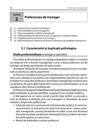26

Psihologie managerială

Capitolul

2
2.1.
2.2.
2.3.
2.4.
2.5.
2.6.

Profesiunea de manager

Caracteristici şi implicaţii psihologice
Particularităţile lucrului managerului
Tipuri manageriale şi stilistica managerială
Proﬁlul psihosocioprofesional al top managerului în sănătate publică
Pregătirea pentru profesiunea de manager
Rolul mentorului în procesul de formare şi aﬁrmare a personalităţii managerului

2.1. Caracteristici şi implicaţii psihologice
Dubla profesionalizare (manager şi specialist)
Prin dubla profesionalizare se înţelege dobândirea, odată cu numirea
sau alegerea într-o funcţie managerială, a unei a doua profesiuni, cea de
manager, pe lângă specialitatea de bază (medic).
Acordarea statutului de manager şi profesionalizarea muncii manageriale se sprijină pe câteva argumente:
a) Procesul managerial presupune desfăşurarea unor activităţi, exercitarea unor atribuţii şi asumarea unor responsabilităţi speciﬁce pe care nu
le întâlnim în cazul altor profesiuni. Activitatea managerială constituie deci
un domeniu de preocupări foarte bine conturat şi individualizat, ce nu se
suprapune altor domenii profesionale.
b) Procesul managerial a depăşit faza artizanală, bazată pe tradiţii şi practică,
astăzi realizându-se pe baze ştiinţiﬁce, cu ajutorul unor metode moderne.
c) Managerul are un statut social şi juridic bine deﬁnit, ce prevede o
serie de drepturi şi obligaţii, prin care managerii se deosebesc de toate
celelalte categorii de profesionişti.
Inﬂuenţa directă şi permanentă a fenomenelor politice (la nivel macroeconomic) şi economice (la nivel microeconomic) asupra activităţii manageriale, aceasta dovedindu-se astfel ca cea mai dinamică
formă de activitate socială (este inﬂuenţată direct şi indirect de transformările politice şi economice).
Modul de dobândire a acestei profesiuni.

 