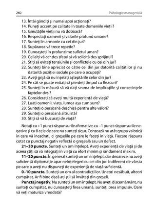 260

Psihologie managerială

13.
14.
15.
16.
17.
18.
19.
20.
21.
22.
23.
24.
25.
26.
27.
28.
29.
30.

Întâi gândiţi şi numai apoi acţionaţi?
Puneţi accent pe calitate în toate domeniile vieţii?
Greutăţile vieţii nu vă doboară?
Respectaţi oamenii şi valorile profund umane?
Sunteţi în armonie cu cei din jur?
Supărarea vă trece repede?
Cunoaşteţi în profunzime suﬂetul uman?
Ceilalţi vă cer des sfatul şi vă solicită des sprijinul?
Ştiţi să evitaţi tensiunile şi conﬂictele cu cei din jur?
Sunteţi bine apreciat ce către cei din jur datorită calităţilor şi nu
datorită poziţiei sociale pe care o ocupaţi?
Aveţi grijă să nu înşelaţi aşteptările celor din jur?
Pe cât se poate evitaţi să pierdeţi timpul cu ﬂeacuri?
Sunteţi în măsură să vă daţi seama de implicaţiile şi consecinţele
faptelor dvs.?
Consideraţi că aveţi multă experienţă de viaţă?
Luaţi oamenii, viaţa, lumea aşa cum sunt?
Sunteţi o persoană deschisă pentru alte valori?
Sunteţi o persoană altruistă?
Ştiţi să vă bucuraţi de viaţă?

Notaţi cu +1 punct răspunsurile aﬁrmative, cu –1 punct răspunsurile negative şi cu 0 cele de care nu sunteţi sigur. Contează nu atât grupa valorică
în care vă încadraţi, ci greşelile pe care le faceţi în viaţă. Fiecare răspuns
cotat cu punctaj negativ reﬂectă o greşeală sau un defect.
21–30 puncte. Sunteţi un om înţelept. Aveţi experienţă de viaţă şi de
aceea ştiţi să vă integraţi în viaţă cu efort minim şi randament maxim.
11–20 puncte. În general sunteţi un om înţelept, dar deoarece nu aveţi
suﬁcientă diplomaţie apar neînţelegeri cu cei din jur. Indiferent de vârsta
pe care o aveţi nu dispuneţi de experienţă de viaţă suﬁcientă.
0–10 puncte. Sunteţi un om al contradicţiilor. Uneori nesăbuit, alteori
cumpătat. Ar ﬁ bine dacă aţi ştii să învăţaţi din greşeli.
Punctaj negativ. Nu sunteţi un om înţelept. Nu aveţi discernământ, nu
sunteţi cumpătat, nu cunoaşteţi ﬁrea umană, sunteţi prea impulsiv. Oare
vă veţi maturiza vreodată?

 